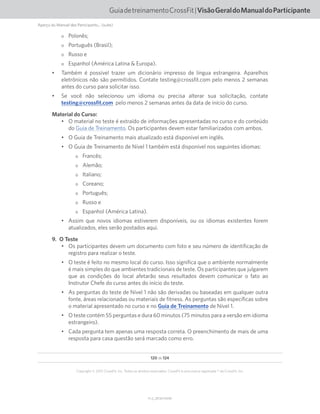 120 de 124
V1.2_20150710.KW
Copyright © 2015 CrossFit, Inc. Todos os direitos reservados. CrossFit é uma marca registrada ® da CrossFit, Inc.
GuiadetreinamentoCrossFit|VisãoGeraldoManualdoParticipante
Aperçu du Manuel des Participants... (suite)
oo Polonês;
oo Português (Brasil);
oo Russo e
oo Espanhol (América Latina  Europa).
•	 Também é possível trazer um dicionário impresso de língua estrangeira. Aparelhos
eletrônicos não são permitidos. Contate testing@crossfit.com pelo menos 2 semanas
antes do curso para solicitar isso.
•	 Se você não selecionou um idioma ou precisa alterar sua solicitação, contate
testing@crossfit.com pelo menos 2 semanas antes da data de início do curso.
Material do Curso:
•	 O material no teste é extraído de informações apresentadas no curso e do conteúdo
do Guia de Treinamento. Os participantes devem estar familiarizados com ambos.
•	 O Guia de Treinamento mais atualizado está disponível em inglês.
•	 O Guia de Treinamento de Nível 1 também está disponível nos seguintes idiomas:
oo Francês;
oo Alemão;
oo Italiano;
oo Coreano;
oo Português;
oo Russo e
oo Espanhol (América Latina).
•	 Assim que novos idiomas estiverem disponíveis, ou os idiomas existentes forem
atualizados, eles serão postados aqui.
9.  O Teste
•	 Os participantes devem um documento com foto e seu número de identificação de
registro para realizar o teste.
•	 O teste é feito no mesmo local do curso. Isso significa que o ambiente normalmente
é mais simples do que ambientes tradicionais de teste. Os participantes que julgarem
que as condições do local afetarão seus resultados devem comunicar o fato ao
Instrutor Chefe do curso antes do início do teste.
•	 As perguntas do teste de Nível 1 não são derivadas ou baseadas em qualquer outra
fonte, áreas relacionadas ou materiais de fitness. As perguntas são específicas sobre
o material apresentado no curso e no Guia de Treinamento de Nível 1.
•	 O teste contém 55 perguntas e dura 60 minutos (75 minutos para a versão em idioma
estrangeiro).
•	 Cada pergunta tem apenas uma resposta correta. O preenchimento de mais de uma
resposta para casa questão será marcado como erro.
 