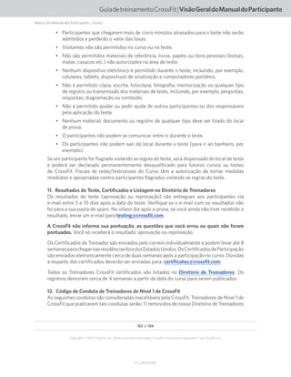 122 de 124
V1.2_20150710.KW
Copyright © 2015 CrossFit, Inc. Todos os direitos reservados. CrossFit é uma marca registrada ® da CrossFit, Inc.
GuiadetreinamentoCrossFit|VisãoGeraldoManualdoParticipante
Aperçu du Manuel des Participants... (suite)
•	 Participantes que chegarem mais de cinco minutos atrasados para o teste não serão
admitidos e perderão o valor das taxas.
•	 Visitantes não são permitidos no curso ou no teste.
•	 Não são permitidos materiais de referência, livros, papéis ou itens pessoais (bolsas,
malas, casacos etc.) não autorizados na área de teste.
•	 Nenhum dispositivo eletrônico é permitido durante o teste, incluindo, por exemplo,
celulares, tablets, dispositivos de sinalização e computadores portáteis.
•	 Não é permitido cópia, escrita, fotocópia, fotografia, memorização ou qualquer tipo
de registro ou transmissão dos materiais de teste, incluindo, por exemplo, perguntas,
respostas, diagramação ou conteúdo.
•	 Não é permitido ajudar ou pedir ajuda de outros participantes ou dos responsáveis
pela aplicação do teste.
•	 Nenhum material, documento ou registro de qualquer tipo deve ser tirado do local
de prova.
•	 O participantes não podem se comunicar entre si durante o teste.
•	 Os participantes não podem sair do local durante o teste (para ir ao banheiro, por
exemplo).
Se um participante for flagrado violando as regras do teste, será dispensado do local de teste
e poderá ser declarado permanentemente desqualificado para futuros cursos ou testes
de CrossFit. Fiscais de teste/Instrutores do Curso têm a autorização de tomar medidas
imediatas e apropriadas contra participantes flagrados violando as regras do teste.
11.  Resultados do Teste, Certificados e Listagem no Diretório de Treinadores
Os resultados do teste (aprovação ou reprovação) são entregues aos participantes via
e-mail entre 5 e 10 dias após a data do teste. Verifique se o e-mail com os resultados não
foi para a sua pasta de spam. No oitavo dia após a prova, se você ainda não tiver recebido o
resultado, envie um e-mail para testing@crossfit.com.
A CrossFit não informa sua pontuação, as questões que você errou ou quais não foram
pontuadas. Você só receberá o resultado: aprovação ou reprovação.
Os Certificados de Treinador são enviados pelo correio individualmente e podem levar até 8
semanasparachegarnasresidênciasforadosEstadosUnidos.OsCertificadosdeParticipação
são enviados eletronicamente cerca de duas semanas após a participação no curso. Dúvidas
a respeito dos certificados deverão ser enviadas para: certificates@crossfit.com.
Todos os Treinadores CrossFit certificados são listados no Diretório de Treinadores. Os
registros demoram cerca de 4 semanas a partir da data do curso para serem publicados.
12.  Código de Conduta de Treinadores de Nível 1 de CrossFit
As seguintes condutas são consideradas inaceitáveis pela CrossFit. Treinadores de Nível 1 de
CrossFit que praticarem tais condutas serão: 1) removidos de nosso Diretório de Treinadores
 