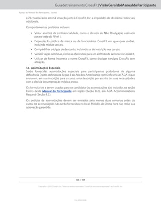 123 de 124
V1.2_20150710.KW
Copyright © 2015 CrossFit, Inc. Todos os direitos reservados. CrossFit é uma marca registrada ® da CrossFit, Inc.
GuiadetreinamentoCrossFit|VisãoGeraldoManualdoParticipante
Aperçu du Manuel des Participants... (suite)
e 2) considerados em má situação junto à CrossFit, Inc. e impedidos de obterem credenciais
adicionais.
Comportamentos proibidos incluem:
•	 Violar acordos de confidencialidade, como o Acordo de Não Divulgação assinado
para o teste do Nível 1.
•	 Depreciação pública da marca ou de funcionários CrossFit em quaisquer mídias,
incluindo mídias sociais.
•	 Compartilhar códigos de desconto, incluindo os de inscrição nos cursos.
•	 Vender vagas de bolsas, como as oferecidas para um anfitrião de seminários CrossFit.
•	 Utilizar de forma incorreta o nome CrossFit, como divulgar serviços CrossFit sem
afiliação.
13.  Acomodações Especiais
Serão fornecidas acomodações especiais para participantes portadores de alguma
deficiência (como definido na Seção 3 do Ato dos Americanos com Deficiência [ADA]) que
enviarem, em sua inscrição para o curso, uma descrição por escrito de suas necessidades
com a devida documentação médica anexa.
Os formulários a serem usados para se candidatar às acomodações são incluídos na seção
Forms deste Manual do Participante em inglês (Seção 8.2), em ADA Accommodations
Request (Seção 4.3).
Os pedidos de acomodações devem ser enviados pelo menos duas semanas antes do
curso. As acomodações não serão fornecidas no local. Pedidos de última hora não terão sua
aprovação garantida.
 