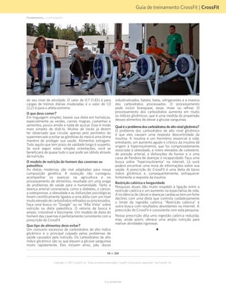 Guia de treinamento CrossFit | CrossFit
V1.0_20150615.KW
Copyright © 2015 CrossFit, Inc. Todos os direitos reservados. CrossFit é uma marca registrada ® da CrossFit, Inc.
14 de 124
do seu nível de atividade. O valor de 0,7 (1,45) é para
cargas de treinos diárias moderadas e o valor de 1,0
(2,2) é para o atleta extremo.
O que devo comer?
Em linguagem simples, baseie sua dieta em hortaliças,
especialmente as verdes, carnes magras, castanhas e
sementes, pouco amido e nada de açúcar. Esse é modo
mais simples de dizê-lo. Muitos de vocês já devem
ter observado que circular apenas pelo perímetro do
supermercado e evitar as gôndolas do meio é uma ótima
maneira de proteger sua saúde. Alimentos estragam.
Tudo aquilo que tem prazo de validade longo é suspeito.
Se você seguir estas simples orientações, você se
beneficiará de quase tudo o que pode ser obtido através
da nutrição.
O modelo de nutrição do homem das cavernas ou
paleolítico
As dietas modernas são mal adaptadas para nossa
composição genética. A evolução não conseguiu
acompanhar os avanços na agricultura e no
processamento de alimentos, resultado em uma praga
de problemas de saúde para a humanidade. Tanto a
doença arterial coronariana, como a diabetes, o câncer,
a osteoporose, a obesidade e as disfunções psicológicas
foram cientificamente ligados a uma dieta com um nível
muitoelevadodecarboidratosrefinadosouprocessados.
Faça uma busca no “Google” ou no “Alta Vista” sobre
nutrição ou dieta paleolítica. O retorno da busca é
amplo, irresistível e fascinante. Um modelo de dieta do
homem das cavernas é perfeitamente consistente com a
prescrição do CrossFit.
Que tipo de alimentos devo evitar?
Um consumo excessivo de carboidratos de alto índice
glicêmico é o principal culpado pelos problemas de
saúde causados pela nutrição. Os carboidratos de alto
índice glicêmico são os que elevam a glicose sanguínea
muito rapidamente. Eles incluem arroz, pão, doces
industrializados, batata, balas, refrigerantes e a maioria
dos carboidratos processados. O processamento
pode incluir branquear, assar, moer ou refinar. O
processamento dos carboidratos aumenta em muito
os índices glicêmicos, que é uma medida da propensão
desses alimentos de elevar a glicose sanguínea.
Qualéoproblemadoscarboidratosdealtonívelglicêmico?
O problema dos carboidratos de alto nível glicêmico
é que eles causam uma resposta descontrolada da
insulina. A insulina é um hormônio essencial à vida;
entretanto, um aumento agudo e crônico da insulina dá
origem à hiperinsulinemia, que foi comprovadamente
associada à obesidade, a níveis elevados de colesterol,
de pressão arterial, a disfunções do humor e a uma
caixa de Pandora de doenças e incapacidade. Faça uma
busca sobre “hiperinsulinemia” na internet. Lá você
poderá encontrar uma mina de informações sobre sua
saúde. A prescrição do CrossFit é uma dieta de baixo
índice glicêmico e, consequentemente, enfraquecer
fortemente a resposta da insulina.
Restrição calórica e longevidade
Pesquisas atuais dão muito respaldo à ligação entre a
restrição calórica e um aumento na expectativa de vida.
A incidência de câncer e doenças cardíacas tem um forte
declínio com uma dieta que controla cuidadosamente
o limite da ingestão calórica. “Restrição calórica” é
outra busca com resultados abundantes na internet. A
prescrição do CrossFit é consistente com esta pesquisa.
Nossa prescrição dita uma ingestão calórica reduzida,
mas, ainda assim, oferece uma ampla nutrição para
realizar atividades rigorosas.
Fundamentos... (continuação)
 
