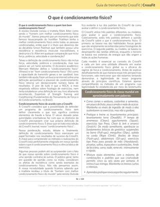 Guia de treinamento CrossFit | CrossFit
V1.1_20150702.KW
16 de 124
Copyright © 2015 CrossFit, Inc. Todos os direitos reservados. CrossFit é uma marca registrada ® da CrossFit, Inc.
O que é condicionamento físico e quem tem bom
condicionamento físico?
A revista Outside coroou o triatleta Mark Allen como
sendo o “homem com melhor condicionamento físico
do mundo”. Vamos presumir por um momento que este
famoso hexacampeão do IronMan Triathlon tenha o
melhor condicionamento físico entre todas as pessoas
condicionadas, então qual é o titulo que devemos dar
ao decatleta Simon Poelman que também possui uma
resistência e resistência muscular inacreditáveis, e
destruiria o Sr. Allen em qualquer comparação que inclui
força, potência, velocidade e coordenação?
Talvez a definição de condicionamento físico não inclua
força, velocidade, potência e coordenação, mas isso
parece ser um tanto estranho. O dicionário acadêmico
Merriam Webster define o “condicionamento físico”
(fitness) e ter “bom condicionamento físico” (fit) como
a capacidade de transmitir genes e ser saudável. Isso
tambémnãoajuda.Fazerumbuscanainternetsobreuma
definição aproveitável e plausível de condicionamento
físico retorna um decepcionante número baixo de
resultados. O pior de tudo é que a NSCA, a mais
respeitada editora sobre fisiologia de exercícios, nem
tenta estabelecer uma definição em seu livro altamente
reconhecido, Essentials of Strength Training and
Conditioning (Fundamentos do Treinamento de Força e
do Condicionamento, no Brasil).
Condicionamento físico de acordo com a CrossFit
A CrossFit considera que a possibilidade de defender
um programa de condicionamento físico sem
definir claramente o que isso significa combina
elementos de fraude e farsa. O vácuo deixado pelas
autoridades orientadoras fez com que os diretores da
CrossFit precisassem criar sua própria definição de
condicionamento físico. É disso que se trata esta edição
do CrossFit Journal, nosso “condicionamento físico”.
Nossa ponderação, estudo, debate e, finalmente,
definição do condicionamento físico exerceram um
papel formador nos resultados de sucesso da CrossFit.
A chave para compreender os métodos e realizações do
CrossFit está perfeitamente integrada em nossa opinião
sobre o que é condicionamento físico e ciência básica de
exercícios.
Algumas pessoas podem até se surpreender com o fato
de que nossa opinião sobre condicionamento físico é
uma opinião contrária às outras. O público geral, tanto
em questão de opinião como na mídia, consideram
os atletas de resistência como sendo exemplos do
condicionamento físico. Nós não pensamos assim.
A nossa incredulidade quando ficamos sabendo que
o triatleta recebeu o título de “homem com melhor
condicionamento físico do mundo” pela revista Outside
fica evidente à luz dos padrões do CrossFit de como
avaliar e definir o condicionamento físico.
O CrossFit utiliza três padrões diferentes, ou modelos,
para avaliar e guiar o condicionamento físico.
Coletivamente, estes três padrões definem a opinião
da CrossFit sobre o que é condicionamento físico. O
primeiro se baseia nas dez habilidades físicas gerais
que são amplamente reconhecidas pelos fisiologistas de
exercícios. O segundo padrão, ou modelo, se baseia no
desempenho das tarefas atléticas, enquanto o terceiro
se baseia nos sistemas de energia que dão origem a
todas as ações humanas.
Cada modelo é essencial ao conceito do CrossFit
e cada um tem uma utilidade diferente em avaliar
o condicionamento físico global ou a eficácia do
regime de força e condicionamento. Antes de explicar
detalhadamente de que maneira essas três perspectivas
funcionam, vale mencionar que não estamos tentando
demonstrar a legitimidade de nosso programa
através de princípios científicos. Estamos apenas
compartilhando os métodos de um programa cuja
legitimidade foi estabelecida por meio do testemunho
Condicionamento físico de classe mundial em
aproximadamente cem palavras:
•	 Coma carnes e verduras, castanhas e sementes,
umpoucodefruta,poucoamidoenadadeaçúcar.
Mantenha os níveis de ingestão de modo a eles
sustentarem os exercícios, mas não a gordura.
•	 Pratique e treine os levantamentos principais:
levantamento terra (Deadlift), 1º tempo de
arremesso (Clean), agachamento (Squat),
exercícios tipo Press, Clean & Jerk e arranco
(Snatch). De modo semelhante, aperfeiçoe os
fundamentos básicos da ginástica: suspensões
na barra (Pull-ups), mergulhos (Dips), subida
na corda (Rope Climb), flexões de braço
(Push-ups), abdominais (Sit-ups), exercícios
tipo Press para parada de mão (Handstand),
piruetas, saltos, espacates e sustentações. Ande
de bicicleta, corra, nade, reme etc. intensamente
e rápido.
•	 Misture esses elementos com o máximo de
combinações e padrões que sua criatividade
permitir, cinco ou seis vezes por semana. A
rotina é sua inimiga. Mantenha os treinos curtos
e intensos.
•	 Aprendaepratiquenovosesportesregularmente.
O que é condicionamento físico?
 