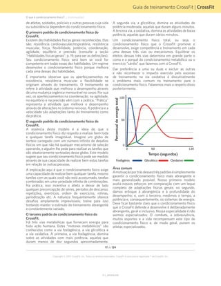 Guia de treinamento CrossFit | CrossFit
V1.1_20150702.KW
17 de 124
Copyright © 2015 CrossFit, Inc. Todos os direitos reservados. CrossFit é uma marca registrada ® da CrossFit, Inc.
O que é condicionamento físico? ... (continuação)
de atletas, soldados, policiais e outras pessoas cuja vida
ou subsistência dependem do condicionamento físico.
O primeiro padrão de condicionamento físico do
CrossFit.
Existem dez habilidades físicas gerais reconhecidas. Elas
são: resistência cardiovascular/respiratória, resistência
muscular, força, flexibilidade, potência, coordenação,
agilidade, equilíbrio e precisão (consulte a seção
“Habilidades físicas gerais”, p. 19, para ver as definições).
Seu condicionamento físico será bom se você for
competente em todas essas dez habilidades. Um regime
desenvolve o condicionamento físico porque melhora
cada uma dessas dez habilidades.
É importante observar que os aperfeiçoamentos na
resistência, resistência muscular e flexibilidade se
originam através do treinamento. O treinamento se
refere à atividade que melhora o desempenho através
de uma mudança orgânica mensurável no corpo. Por sua
vez, os aperfeiçoamentos na coordenação, na agilidade,
no equilíbrio e na precisão vêm com a prática. "Prática"
representa a atividade que melhora o desempenho
através de alterações no sistema nervoso. A potência e a
velocidade são adaptações tanto do treinamento como
da prática.
O segundo padrão de condicionamento físico do
CrossFit.
A essência deste modelo é a ideia de que o
condicionamento físico diz respeito a realizar bem toda
e qualquer tarefa imaginável. Imagine um globo de
sorteio carregado com um número infinito de desafios
físicos em que não há qualquer mecanismo de seleção
operando, e alguém lhe pede para realizar as tarefas que
são aleatoriamente sorteadas desse globo. Este modelo
sugere que seu condicionamento físico pode ser medido
através de sua capacidade de realizar bem estas tarefas
em relação às outras pessoas.
A implicação aqui é que o condicionamento físico exige
uma capacidade de realizar bem qualquer tarefa, mesmo
tarefas com as quais você não está acostumado, tarefas
combinadas em uma variedade infinita de combinações.
Na prática, isso incentiva o atleta a deixar de lado
qualquer preconcepção de séries, períodos de descanso,
repetições, exercícios, ordem de exercícios, rotinas,
periodização etc. A natureza frequentemente oferece
desafios amplamente imprevisíveis; treine para isso
tentando manter o estímulo do treinamento abrangente
e constantemente variado.
O terceiro padrão de condicionamento físico do
CrossFit.
Há três vias metabólicas que fornecem energia para
toda ação humana. Estes “motores metabólicos” são
conhecidos como a via fosfagênica, a via glicolítica e
a via oxidativa. A primeira, a via fosfagência, domina
sobre as atividades com mais potência, aquelas que
duram menos de dez segundos aproximadamente.
A segunda via, a glicolítica, domina as atividades de
potência moderada, aquelas que duram alguns minutos.
A terceira via, a oxidativa, domina as atividades de baixa
potência, aquelas que duram vários minutos.
Um condicionamento físico total, ou seja, o
condicionamento físico que o CrossFit promove e
desenvolve, exige competência e treinamento em cada
uma dessas três vias ou mecanismos. Equilibrar os
efeitos dessas três vias determina em grande parte o
como e o porquê do condicionamento metabólico ou o
exercício “cárdio” que fazemos com o CrossFit.
Dar preferência a uma ou duas e excluir as outras
e não reconhecer o impacto exercido pelo excesso
de treinamento na via oxidativa é discutivelmente
o problema mais comum no treinamento para o
condicionamento físico. Falaremos mais a respeito disso
posteriormente.
Área comum
Amotivaçãoportrásdessestrêspadrõesésimplesmente
garantir o condicionamento físico mais abrangente e
mais generalizado possível. Nosso primeiro modelo
avalia nossos esforços em comparação com um leque
completo de adaptações físicas gerais; no segundo,
damos enfoque à abrangência e à profundidade do
desempenho; e, com o terceiro, medimos o tempo, a
potência e, consequentemente, os sistemas de energia.
Deve ficar bastante claro que o condicionamento físico
que o CrossFit defende e desenvolve é deliberadamente
abrangente, geral e inclusivo. Nossa especialidade é não
sermos especializados. O combate, a sobrevivência,
muitos esportes e a vida recompensam este tipo de
condicionamento físico e, de modo geral, punem os
atletas especializados.
Percentualdeenergiatotal
Tempo (segundos)
Fosfagênio Glicolítico Oxidativo
 