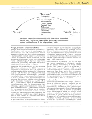 Guia de treinamento CrossFit | CrossFit
V1.1_20150702.KW
18 de 124
Copyright © 2015 CrossFit, Inc. Todos os direitos reservados. CrossFit é uma marca registrada ® da CrossFit, Inc.
Doenças, bem-estar e condicionamento físico
Há outro aspecto do condicionamento físico na marca
CrossFit que é muito interessante e valioso para nós.
Observamos que quase todo valor mensurável de saúde
pode ser colocado em uma série contínua que vai desde
a doença ao bem-estar até o condicionamento físico.
Consulte a tabela abaixo. Apesar de ser mais difícil de
ser medida, poderíamos até mesmo acrescentar saúde
mental a esta observação. A depressão é claramente
atenuada por meio de dieta adequada e exercícios, ou
seja, um condicionamento físico verdadeiro.
Porexemplo,umapressãoarterialde160/95épatológica,
120/70 é normal ou saudável e 105/55 é consistente
com a pressão arterial de um atleta; um percentual de
gordura corporal de 40% é patológico, 20% é normal ou
saudável e 10% demonstra bom condicionamento físico.
Observamos uma ordem semelhante para a densidade
óssea, triglicerídeos, massa muscular, flexibilidade, nível
de HDL ou “colesterol bom”, frequência cardíaca em
repouso e diversas outras medidas comuns de saúde.
Muitas autoridades no assunto (p. ex., Mel Siff da
NSCA), fazem uma clara diferenciação entre a saúde e
o condicionamento físico. Eles frequentemente citam
estudos que sugerem que a saúde de uma pessoa com
bom condicionamento físico pode não estar protegida.
Um exame cuidadoso da evidência que dá respaldo a
essas declarações invariavelmente revela que o grupo
estudado são atletas de resistência e suspeitamos que
sejam atletas de resistência que seguem perigosas
dietas da moda (alto teor de carboidratos, baixo teor de
gorduras, baixo teor de proteína).
Se feito corretamente, o condicionamento físico oferece
“Bem-estar”
“Condicionamento
físico”
“Doença”
Com base em medições de:
- Pressão arterial
- Gordura corporal
- Densidade óssea
- Triglicerídios
- Colesterol bom e ruim
- Flexibilidade
- Massa muscular
- etc.
Presumimos que se tudo que conseguimos medir sobre a saúde atende a este
contínuo, então a impressão é que a doença, o bem-estar e o condicionamento
físico são medidas diferentes de uma única qualidade: a saúde.
uma ótima margem de proteção contra as degradações
por tempo e doenças. Quando você se deparar com algo
diferentedisso,examineoprotocolodecondicionamento
físico, especialmente a dieta. O condicionamento físico é
e deve ser um “super bem-estar”. A doença, o bem-estar
e o condicionamento físico são medidas da mesma
entidade. Um regime de condicionamento físico que não
apoie a saúde não é CrossFit.
(Uma observação de interesse é que Mel Siff, PhD,
que sempre respeitamos e admiramos, mantém
que sua doença aterosclerótica e ataque cardíaco
posterior são evidências casuísticas da declaração
de que o condicionamento físico e a saúde não estão
necessariamente ligados, por treinar regularmente e
seguir uma “boa dieta”. Depois disso, pesquisamos
suas recomendações nutricionais e descobrimos que
ele defende uma dieta idealmente estruturada para criar
doenças cardíacas: baixo teor de gorduras e alto teor de
carboidratos. Siff foi vítima da ciência lixo!)
Implementação
Nosso condicionamento físico, por sermos a “CrossFit”,
ocorre ao moldarmos homens e mulheres que são
formados por partes iguais de ginastas, levantadores de
peso olímpicos e corredores de "sprint" de modalidades
múltiplas, ou “atleta de sprint”. Desenvolva a capacidade
de um novato como atleta de atletismo de 800 metros,
ginasta e levantador de peso e você terá um melhor
condicionamento físico que qualquer corredor, ginasta
ou levantador de peso de categoria mundial. Vamos ver
de que maneira o CrossFit incorpora o condicionamento
metabólico (“cárdio”), a ginástica e o levantamento
de peso para criar homens e mulheres com o melhor
O que é condicionamento físico? ... (continuação)
 