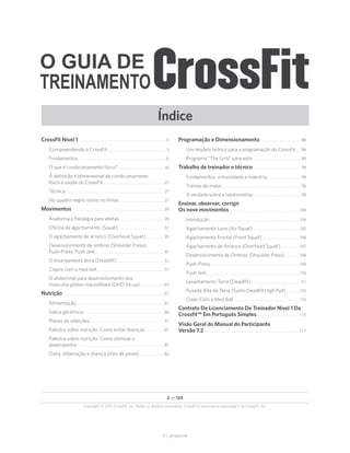 Índice
V1.1_20150615.KW
O GUIA DE
TREINAMENTO
Copyright © 2015 CrossFit, Inc. Todos os direitos reservados. CrossFit é uma marca registrada ® da CrossFit, Inc.
2 de 124
CrossFit Nível 1. . . . . . . . . . . . . . . . . . . . . . . . . . . . . . . . . . . . . . . . . . . . . . . . . . . 3
Compreendendo o CrossFit. . . . . . . . . . . . . . . . . . . . . . . . . . . . . . . . . . 3
Fundamentos. . . . . . . . . . . . . . . . . . . . . . . . . . . . . . . . . . . . . . . . . . . . . . . . . . . 6
O que é condicionamento físico?. . . . . . . . . . . . . . . . . . . . . . . . . . . 16
A definição tridimensional de condicionamento
físico e saúde do CrossFit. . . . . . . . . . . . . . . . . . . . . . . . . . . . . . . . . . . . 25
Técnica. . . . . . . . . . . . . . . . . . . . . . . . . . . . . . . . . . . . . . . . . . . . . . . . . . . . . . . . . 27
No quadro negro: treino no limiar. . . . . . . . . . . . . . . . . . . . . . . . . . 27
Movimentos. . . . . . . . . . . . . . . . . . . . . . . . . . . . . . . . . . . . . . . . . . . . . . . . . . . . . 29
Anatomia e fisiologia para atletas. . . . . . . . . . . . . . . . . . . . . . . . . . 29
Oficina de agachamento (Squat). . . . . . . . . . . . . . . . . . . . . . . . . . . 32
O agachamento de arranco (Overhead Squat). . . . . . . . . . . 39
Desenvolvimento de ombros (Shoulder Press),
Push-Press, Push Jerk. . . . . . . . . . . . . . . . . . . . . . . . . . . . . . . . . . . . . . . . 47
O levantamento terra (Deadlift). . . . . . . . . . . . . . . . . . . . . . . . . . . . 52
Cleans com a med ball. . . . . . . . . . . . . . . . . . . . . . . . . . . . . . . . . . . . . . . 57
O abdominal para desenvolvimento dos
músculos glúteo-isquiotibiais (GHD Sit-up). . . . . . . . . . . . . . 63
Nutrição. . . . . . . . . . . . . . . . . . . . . . . . . . . . . . . . . . . . . . . . . . . . . . . . . . . . . . . . . . . 67
Alimentação. . . . . . . . . . . . . . . . . . . . . . . . . . . . . . . . . . . . . . . . . . . . . . . . . . . 67
Índice glicêmico. . . . . . . . . . . . . . . . . . . . . . . . . . . . . . . . . . . . . . . . . . . . . . . 69
Planos de refeições. . . . . . . . . . . . . . . . . . . . . . . . . . . . . . . . . . . . . . . . . . . 71
Palestra sobre nutrição: Como evitar doenças. . . . . . . . . . . .81
Palestra sobre nutrição: Como otimizar o
desempenho. . . . . . . . . . . . . . . . . . . . . . . . . . . . . . . . . . . . . . . . . . . . . . . . . . 81
Dieta, inflamação e doença (óleo de peixe). . . . . . . . . . . . . . . 82
Programação e Dimensionamento. . . . . . . . . . . . . . . . . . . . . . . . 84
Um modelo teórico para a programação do CrossFit. . . . 84
Programa “The Girls” para avós. . . . . . . . . . . . . . . . . . . . . . . . . . . . 89
Trabalho de treinador e técnico. . . . . . . . . . . . . . . . . . . . . . . . . . . . 94
Fundamentos, virtuosidade e maestria. . . . . . . . . . . . . . . . . . . . 94
Treinos de matar. . . . . . . . . . . . . . . . . . . . . . . . . . . . . . . . . . . . . . . . . . . . . . 96
A verdade sobre a rabdomiólise. . . . . . . . . . . . . . . . . . . . . . . . . . . . 99
Ensinar, observar, corrigir
Os nove movimentos. . . . . . . . . . . . . . . . . . . . . . . . . . . . . . . . . . . . . . . . . 104
Introdução. . . . . . . . . . . . . . . . . . . . . . . . . . . . . . . . . . . . . . . . . . . . . . . . . . . . 104
Agachamento Livre (Air Squat). . . . . . . . . . . . . . . . . . . . . . . . . . . 105
Agachamento Frontal (Front Squat). . . . . . . . . . . . . . . . . . . . . . 106
Agachamento de Arranco (Overhead Squat). . . . . . . . . . . . 107
Desenvolvimento de Ombros (Shoulder Press). . . . . . . . . 108
Push-Press. . . . . . . . . . . . . . . . . . . . . . . . . . . . . . . . . . . . . . . . . . . . . . . . . . . . 109
Push Jerk. . . . . . . . . . . . . . . . . . . . . . . . . . . . . . . . . . . . . . . . . . . . . . . . . . . . . . 110
Levantamento Terra (Deadlift). . . . . . . . . . . . . . . . . . . . . . . . . . . . 111
Puxada Alta de Terra (Sumo Deadlift High Pull). . . . . . . . 112
Clean Com a Med Ball. . . . . . . . . . . . . . . . . . . . . . . . . . . . . . . . . . . . . . 113
Contrato De Licenciamento De Treinador Nível 1 Da
Crossfit™ Em Português Simples. . . . . . . . . . . . . . . . . . . . . . . . . 115
Visão Geral do Manual do Participante
Versão 7.2. . . . . . . . . . . . . . . . . . . . . . . . . . . . . . . . . . . . . . . . . . . . . . . . . . . . . . . 117
 