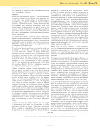 Guia de treinamento CrossFit | CrossFit
V1.1_20150702.KW
21 de 124
Copyright © 2015 CrossFit, Inc. Todos os direitos reservados. CrossFit é uma marca registrada ® da CrossFit, Inc.
dos exercícios de resistência sem a perda associada de
força, velocidade e potência.
Ginástica
Nossa utilização do termo “ginástica” não inclui apenas
o esporte competitivo tradicional que podemos ver
na televisão, mas, também, todas as atividades como
escalada, ioga, exercícios calistênicos e dança, onde o
objetivo é o controle do corpo. É dentro desse conjunto
de atividades que podemos desenvolver uma força
extraordinária (especialmente na parte superior do
corpo e tronco), flexibilidade, coordenação, equilíbrio,
agilidade e precisão. De fato, o ginasta tradicional não
tem nada comparável em termos de desenvolvimento
dessas habilidades.
O CrossFit utiliza barras paralelas curtas, colchonetes,
argolas, barras de suspensão e de mergulho e corda de
escalada vertical para implantar nosso treinamento de
ginástica (consulte o CrossFit Journal de setembro de
2002, “The Garage Gym” para ver os equipamentos e os
fornecedores recomendados).
O local inicial da competência em ginástica está nos
conhecidos movimentos calistênicos: suspensões
na barra (Pull-ups), flexões de braço (Push-ups),
mergulho (Dips) e subida na corda (Rope Climb). Estes
movimentos precisam formar o núcleo dos exercícios
de fortalecimento da parte superior do seu corpo.
Determine metas para serem alcançadas, como, por
exemplo, 20, 25 e 30 suspensões na barra (Pull-ups);
50, 75 e 100 flexões de braço (Push-ups), 20, 30, 40 e
50 mergulhos (Dips); 1, 2, 3, 4 e 5 subidas consecutivas
na corda sem utilizar os pés ou as pernas.
Quando conseguir realizar quinze suspensões na
barra e quinze mergulhos, será hora de começar a
trabalhar habitualmente no exercício "subida na argola"
(Muscle-up). A subida na argola é realizada ao mover
de uma posição suspensa abaixo das argolas para uma
posição apoiada, braços esticados, acima das argolas.
Esse é um movimento combinado que contém tanto
uma suspensão na barra (Pull-up) como um mergulho
(Dip). Longe de ser uma invenção, a subida na argola é
altamente funcional. Por meio de uma subida na argola,
vocêconseguirásubiremqualquerobjetoquevocêpossa
tocar apenas com os dedos: se você consegue tocá-lo,
você consegue subir nele. É impossível exagerar o valor
que seu uso tem para sobrevivência, policiais, bombeiros
ou militares. Em edições futuras, estaremos abordando
mais detalhes sobre este excelente movimento. A chave
para desenvolver a subida na argola (Muscle-up) é por
meio de suspensões na barra (Pull-ups) e mergulhos
(Dips).
Enquanto a força na parte superior do seu corpo
é desenvolvida por meio de suspensões na barra
(Pull-ups), flexões de braço (Push-ups), mergulhos
(Dips) e subida na corda (Rope Climb), uma boa parte
do equilíbrio e da precisão pode ser desenvolvida ao
aperfeiçoar a parada de mão (Handstand). Comece
ficando de cabeça para baixo apoiado na parede se
for necessário. Assim que se sentir razoavelmente
confortável de ponta cabeça, você poderá praticar o
movimento de elevar as pernas simultaneamente para
fazer a parada de mão contra uma parede. Depois disso,
leve a parada de mão à barra paralela curta ou suportes
para flexão (parallettes) sem a ajuda da parede. Depois
que você conseguir sustentar a parada de mão por vários
minutos sem a ajuda da parede ou de um assistente
(spotter), será hora de você desenvolver uma pirueta
(Pirouette). Uma pirueta é realizada ao erguer um braço
e depois girando no braço de apoio em 90 graus para
retornar à parada de mão e então repetir isso alternando
os braços até que você tenha girado 180 graus. Esta
habilidade precisa ser praticada até que consiga ser feita
com pouca chance de cair da parada de mão. Trabalhe
com intervalos de 90 graus como pontos de referência
para seu desenvolvimento: 90, 180, 270, 360, 450, 540,
630 e, finalmente, 720 graus.
Andar com as mãos também é uma ferramenta
fantástica para desenvolver tanto a parada de mão como
o equilíbrio e a precisão. Um campo de futebol ou uma
calçada é um excelente lugar para praticar e medir sua
evolução. Seu objetivo é andar cem metros com as mãos
sem cair.
Acompetêncianaparadademãopreparaoatletaparaos
exercícios tipo Press com parada de mão. Há uma família
de exercícios tipo Press que vão desde os relativamente
fáceis, que qualquer ginasta iniciante consegue fazer,
até alguns que são tão difíceis que apenas os melhores
ginastas que disputam campeonatos nacionais
conseguem fazer. A hierarquia da dificuldade é braços
dobrados/corpo dobrado (quadris)/pernas dobradas;
braços esticados/corpo dobrado/pernas dobradas;
braços esticados/corpo dobrado/pernas esticadas e,
finalmente,omonstro:braçosesticados/corpoesticado/
pernas esticadas. Não é incomum demorar até dez anos
para conseguir fazer esses cinco exercícios tipo Press!
O exercício de flexão do tronco na ginástica se encontra
além de qualquer coisa que você possa ver em qualquer
outro lugar. Mesmo os exercícios de tronco iniciantes
incapacitam os fisiculturistas, os levantadores de
peso e os especializados em artes marciais. Em uma
edição futura do CFJ (CrossFit Journal), vamos abordar
detalhadamente muitos dos melhores exercícios para
tronco/abdominais, mas, até então, o abdominal básico
(Sit-up) e a sustentação em “L” são os exercícios básicos.
A sustentação em “L” não é nada além de sustentar seu
tronco esticado, apoiado sobre braços travados, mãos
no aparelho, chão ou barras paralelas e quadris em 90
graus com as pernas esticadas à sua frente. Seu objetivo
é tentar fazer sustentações de três minutos de duração,
com incrementos de referência de 30 segundos por
vez: 30, 60, 90, 120, 150 e 180 segundos. Quando você
conseguir manter a sustentação em “L” por três minutos,
O que é condicionamento físico? ... (continuação)
 