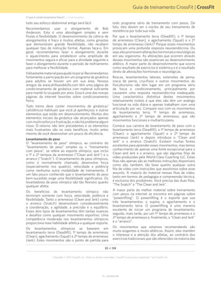 Guia de treinamento CrossFit | CrossFit
V1.1_20150702.KW
22 de 124
Copyright © 2015 CrossFit, Inc. Todos os direitos reservados. CrossFit é uma marca registrada ® da CrossFit, Inc.
todo seu esforço abdominal antigo será fácil.
Recomendamos usar o alongamento de Bob
Anderson. Esta é uma abordagem simples e sem
firulas à flexibilidade. O desenvolvimento da ciência de
alongamentos é fraco e muitos atletas, como ginastas
que demonstram grande flexibilidade, não recebem
qualquer tipo de instrução formal. Apenas faça-o. Em
geral, recomendamos fazer o alongamento durante
o aquecimento para estabelecer uma amplitude de
movimentos segura e eficaz para a atividade seguinte e
fazer o alongamento durante o período de resfriamento
para melhorar a flexibilidade.
Hábastantematerialparaajudá-loporaí.Recomendamos
fortemente a participação em um programa de ginástica
para adultos se houver um em sua área. Nossos
amigos da www.drillsandskills.com têm uma página de
condicionamento de ginástica com material suficiente
para mantê-lo ocupado por anos. Essa é uma das nossas
páginas da internet favoritas sobre condicionamento
físico.
Todo treino deve conter movimentos de ginástica/
calistênicos habituais que você já aperfeiçoou e outros
elementos que estão em desenvolvimento. Muitos dos
elementos iniciais da ginástica são alcançados apenas
commuitoesforçoefrustração,enãoháproblemaalgum
nisso. O retorno não tem precedentes e os elementos
mais frustrantes são os mais benéficos, muito antes
mesmo de você desenvolver um pouco de eficiência.
Levantamento de peso
O “levantamento de peso” olímpico, ao contrário do
“levantamento de peso” simples ou o “treinamento
com pesos”, se refere ao esporte olímpico, que inclui
o 1º e 2º tempos de arremesso (“Clean and Jerk”) e o
arranco ("Snatch"). O levantamento de peso olímpicos,
como é normalmente chamado, desenvolve força
(especialmente nos quadris), velocidade e potência
como nenhuma outra modalidade de treinamento. É
um fato pouco conhecido que o levantamento de peso
bem-sucedido exige uma flexibilidade significativa. Os
levantadores de peso olímpico são tão flexíveis quanto
qualquer atleta.
Os benefícios do levantamento olímpico não
terminam somente com força, velocidade, potência e
flexibilidade. Tanto o arremesso (Clean and Jerk) como
o arranco (Snatch) desenvolvem consideravelmente
a coordenação, a agilidade, a precisão e o equilíbrio.
Esses dois tipos de levantamentos têm tantas nuances
e desafios como qualquer movimento esportivo. Uma
competência moderada nos levantamentos olímpicos
proporciona mais habilidade atlética a qualquer esporte.
Os levantamentos olímpicos se baseiam em
levantamento terra (Deadlift), 1º tempo de arremesso
(Clean), agachamento (Squat) e 2º tempo de arremesso
(Jerk). Estes movimentos são o ponto de partida para
todo programa sério de treinamento com pesos. De
fato, eles devem ser o núcleo de seu treinamento de
resistência por toda sua vida.
Por que o levantamento terra (Deadlift), o 1º tempo
de arremesso (Clean), o agachamento (Squat) e o 2º
tempo de arremesso (Jerk)? Porque esses movimentos
provocam uma profunda resposta neuroendócrina. Ou
seja,elespromovemalteraçõeshormonaiseneurológicas
em seu organismo. As alterações que ocorrem através
desses movimentos são essenciais ao desenvolvimento
atlético. A maior parte do desenvolvimento que ocorre
como resultado de exercícios é sistêmica e é o resultado
direto de alterações hormonais e neurológicas.
Roscas, levantamentos laterais, extensões de perna,
rosca de perna, crucifixos e outros movimentos do
fisiculturismo não têm lugar em um programa sério
de força e condicionamento, principalmente por
causarem uma resposta neuroendócrina inadequada.
Uma característica distintiva destes movimentos
relativamente inúteis é que eles não têm um análogo
funcional na vida diária e apenas trabalham com uma
articulação por vez. Compare isso com os movimentos
de levantamento terra, 1º tempo de arremesso,
agachamento e 2º tempo de arremesso, que são
movimentos funcionais e multiarticulares.
Comece sua carreira de levantamento de peso com o
levantamento terra (Deadlift), o 1º tempo de arremesso
(Clean), o agachamento (Squat) e o 2º tempo de
arremesso (Jerk) e depois introduza o “Clean and
Jerk” e o arranco (Snatch). Existem muitas fontes
excelentes para aprender esses movimentos, mas temos
conhecimento de apenas uma fonte excepcional para o
Clean and Jerk e o arranco, que são algumas fitas de
vídeo produzidas pela World Class Coaching LLC. Estas
fitas não apenas são as melhores instruções disponíveis
como são, também, tão boas quanto qualquer outra
fita de vídeo com instruções que assistimos sobre esse
assunto. A maioria do material nessas fitas de vídeo,
tanto em termos de pedagogia e compreensão técnica,
é exclusiva dos produtores. Você precisa das duas fitas,
“The Snatch” e “The Clean and Jerk”.
A maior parte do melhor material sobre treinamento
com pesos na internet se encontra em páginas sobre
“powerlifting”. O powerlifting é o esporte que usa
três levantamentos: o supino, o agachamento e o
levantamento terra. O powerlifting é uma maneira
excelente de iniciar um programa de levantamento,
seguido, mais tarde, por um 1º tempo de arremesso e o
2º tempo de arremesso e, finalmente, o “Clean and Jerk”
e o “arranco”.
Os movimentos que estamos recomendando são
muito exigentes e muito atléticos. Assim, eles mantêm
o interesse e a atenção dos atletas, ao contrário dos
exercícios tradicionais que são oferecidos na maioria das
O que é condicionamento físico? ... (continuação)
 