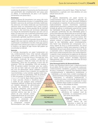 Guia de treinamento CrossFit | CrossFit
V1.1_20150702.KW
23 de 124
Copyright © 2015 CrossFit, Inc. Todos os direitos reservados. CrossFit é uma marca registrada ® da CrossFit, Inc.
academias de ginástica (movimentos do fisiculturismo)
que geralmente são completamente sem graça para
os atletas. O levantamento de peso é um esporte;
treinamento com pesos não é.
Arremesso
Nosso programa de treinamento com pesos não inclui
apenas o levantamento de peso e o powerlifting como,
também, exercícios de arremesso de bolas medicinais.
Os exercícios com bolas medicinais que favorecemos
oferecem tanto um treinamento físico como a prática
de movimentos gerais. Somos grandes fãs da med ball
Dynamax e dos exercícios de arremesso elaborados
no manual de treinamento Dynamax que vem com as
bolas. Os exercícios com a med ball acrescentam outro
estímulo poderoso para força, potência, velocidade,
coordenação, agilidade, equilíbrio e precisão.
Há um jogo com a med ball chamado Hoover Ball. Ele é
jogado com uma rede de voleibol de 2,4 m de altura e
a pontuação é semelhante à do tênis. Este jogo queima
três vezes mais calorias que o tênis e é muito divertido.
A história e as regras do jogo Hoover Ball podem ser
encontradas na internet.
Nutrição
A nutrição desempenha um papel fundamental em
seu condicionamento físico. Uma nutrição adequada
pode ampliar ou diminuir o efeito dos seus esforços
de treinamento. A nutrição eficaz é formada por uma
quantidade moderada de proteína, carboidratos e
gordura. Esqueça a dieta da moda com alto teor de
carboidratos, baixo teor de gorduras e baixo teor de
proteínas. 70% de carboidratos, 20% de proteína e
10% de gordura podem funcionar para seu coelho,
mas não vai fazer nada por você além de aumentar
seu risco de desenvolver câncer, diabetes e doenças
cardíacas, ou deixá-lo fraco e doente. Um equilíbrio de
macronutrientes e uma nutrição saudável está mais
próximo de 40% de carboidratos, 30% de proteína
e 30% de gordura. A Dieta da Zona (http://www.
drsears.com/) do Dr. Barry Sears ainda oferece
a maior precisão, eficácia e benefícios para
a saúde do que qualquer outro protocolo
claramente definido. A Dieta da Zona realiza
um trabalho adequado de administração
conjunta dos problemas de controle
da glicose sanguínea, uma proporção
adequada de macronutrientes e a
restrição calórica, que são os três
pilares de uma nutrição correta,
independentemente de você estar
preocupado com o desempenho
atlético, a prevenção de
doenças e longevidade ou
a composição corporal.
Recomendamos que todas
as pessoas leiam o livro do Dr. Sears, "Enter the Zone".
Abordaremos a nutrição com mais detalhes em uma
edição futura do CFJ.
Esporte
O esporte desempenha um papel incrível no
condicionamento físico. O esporte é a aplicação do
condicionamento físico em uma atmosfera fantástica
de competição e maestria. Os esforços de treinamento
tradicionalmente incluem movimentos repetitivos
relativamente previsíveis e oferecem uma oportunidade
limitada de aplicar a combinação essencial das nossas
dez habilidades físicas gerais. Afinal, a expressão ou
a aplicação combinada das dez habilidades gerais é
nossa motivação para desenvolvê-las em primeiro lugar.
Esportes e jogos como futebol, artes marciais, beisebol
e basquete, em comparação com nossos treinos, têm
movimentos mais variados e menos previsíveis. No
entanto, embora os esportes desenvolvam e exijam
todas as dez habilidades gerais simultaneamente,
eles fazem isso lentamente em comparação com o
nosso regime de força e condicionamento. Em nossa
opinião, o esporte é melhor para expressar e testar as
habilidades do que é para desenvolver as mesmas. Tanto
a expressão como o desenvolvimento são essenciais
para nosso condicionamento físico. Em muitos aspectos,
o esporte é mais semelhante às exigências da natureza
do que é nosso treinamento. Incentivamos e esperamos
que nossos atletas realizem atividades esportivas
habitualmente, além de todos seus exercícios de força
e condicionamento.
Uma hierarquia teórica do desenvolvimento
Existe uma hierarquia teórica para o desenvolvimento
de um atleta. Ela tem início com a nutrição e passa por
condicionamento metabólico, ginástica, levantamento
de peso e, finalmente, o esporte. Esta hierarquia reflete
consideravelmente a dependência fundamental, a
habilidade e, em certo nível, a ordem cronológica do
desenvolvimento. O fluxo lógico parte das fundações
moleculares, a suficiência cardiovascular, o
controle do corpo, o controle de objetos externos
e, por último, a maestria e a aplicação. A maior
utilidade deste modelo é a análise dos pontos
fracos ou dificuldades do atleta.
Não colocamos esses componentes
deliberadamente em ordem, mas a
natureza o fará. Se você tem uma
deficiência em qualquer nível da
“pirâmide”, os componentes acima
dela serão prejudicados.
Integração
Todo regime e toda rotina
contêm, dentro de sua
estrutura, o plano de sua
deficiência. Se você realiza
ESPORTE
LEVANTAMENTO
DE PESO E
ARREMESSO
GINÁSTICA
CONDICIONAMENTO
METABÓLICO
NUTRIÇÃO
O que é condicionamento físico? ... (continuação)
 