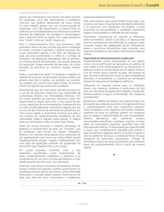 Guia de treinamento CrossFit | CrossFit
V1.1_20150702.KW
24 de 124
Copyright © 2015 CrossFit, Inc. Todos os direitos reservados. CrossFit é uma marca registrada ® da CrossFit, Inc.
apenas seu treinamento com pesos com baixo número
de repetições, você não desenvolverá a resistência
muscular que poderia desenvolver de outra forma.
Se você trabalha apenas com um número grande de
repetições, você não desenvolverá a mesma força ou
potênciaquevocêdesenvolveriaseutilizasseumnúmero
pequeno de repetições. Há vantagens e desvantagens
para o exercício lento ou rápido, com carga pesada ou
leve, “cárdio” antes ou “cárdio” depois etc.
Para o condicionamento físico que buscamos, todo
parâmetro dentro do seu controle precisa ser modulado
de modo a ampliar o estímulo o máximo possível. Seu
corpo responderá apenas a um fator de estresse ao
qual não está acostumado; a rotina é o inimigo da
evolução e da adaptação abrangente. Não se atenha a
um número grande de repetições, um número pequeno
de repetições, longos períodos de descanso ou curtos
períodos de descanso; ao contrário, busque sempre
variar.
Então, o que devemos fazer? A resposta é: trabalhe no
sentido de se tornar um levantador de peso melhor, um
ginasta mais forte e melhor, um remador, um corredor,
um nadador, um ciclista mais rápido. Existe um número
infinito de regimes que serão bem-sucedidos.
Descobrimos que, de modo geral, três dias de exercício
e um dia de descanso propiciam uma capacidade de
sustentação máxima nas intensidades máximas. Um
de nossos padrões de exercício favoritos é fazer um
aquecimento e, depois, fazer três a cinco séries de três
a cinco repetições de um levantamento fundamental em
um ritmo moderadamente confortável, seguido por um
circuito de dez minutos de elementos de ginástica a um
ritmo muito rápido e, finalmente, terminar com dois a
dez minutos de condicionamento metabólico de alta
intensidade. Nada é sagrado neste padrão. A mágica
está nos movimentos e não na rotina. Seja criativo.
Outro de nossos favoritos é misturar elementos de
ginástica e levantamento de peso em “couplets” que
se combinam para formar um desafio metabólico
drástico. Um exemplo seria realizar cinco repetições de
um agachamento com barra nas costas (Back Squat)
moderadamente pesado, seguido imediatamente por
uma série de repetições máximas de suspensões na
barra (Pull-ups), repetida três a cinco vezes.
Em outras ocasiões, tomamos cinco a seis
elementos equilibrados entre levantamento de
peso, condicionamento metabólico e ginástica e os
combinamos em um único circuito que fazemos o mais
rápido possível por três vezes, sem descanso.
Podemos criar rotinas como estas infinitamente. De fato,
nossos crossfit.com arquivos contêm quatrocentos ou
quinhentos treinos diários que foram conscientemente
misturados e variados desta maneira. Examiná-los lhe
dará uma ideia de como misturamos e modulamos
nossos principais elementos.
Não mencionamos aqui nossa tendência de pular, usar
os pesos com alça, o levantamento de objetos diferentes
e os exercícios com obstáculos. No entanto, o tema
recorrente de funcionalidade e variedade claramente
sugere a necessidade e a validade de sua inclusão.
Finalmente, concentre-se em suprimir as diferenças
entre treinamento “cárdio” e de força. A natureza não
leva em consideração esta distinção ou qualquer outra,
incluindo nossas dez adaptações físicas. Utilizaremos
pesos e exercícios pliométricos para provocar uma
resposta metabólica e velocidade máxima para melhorar
a força.
Capacidade de dimensionamento e aplicação
Frequentemente somos perguntados se um regime
como o do CrossFit pode ser aplicado a um público de
mais idade e sem condicionamento ou treinamento. A
diferença entre as necessidades de um atleta olímpico
e as de nossos avós é quanto ao grau, não quanto ao
tipo. Um busca domínio funcional e o outro competência
funcional. A competência e o domínio se manifestam
através de mecanismos fisiológicos idênticos.
Utilizamos as mesmas rotinas para os indivíduos
idosos com doenças cardíacas e praticantes de luta
livre um mês antes de aparecerem lutando na televisão.
Dimensionamos a carga e a intensidade; não mudamos
os programas.
Recebemos pedidos de atletas que praticam todo tipo
de esporte que estão procurando um programa de força
e condicionamento para seus respectivos esportes.
Tanto bombeiros como jogadores de futebol, triatletas,
lutadores de boxe ou surfistas querem um programa
que se adapte à especificidade de suas necessidades.
Embora admitamos que realmente existam
necessidades específicas a qualquer esporte, a maior
parte do treinamento esportivo específico tem sido
ridiculamente ineficaz. A necessidade por especificidade
é quase que completamente atendida pela prática e
pelo treinamento regulares dentro do próprio esporte e
não no ambiente de força e condicionamento. Nossos
caçadores de terroristas, esquiadores, ciclistas de
montanha e donas de casas encontraram seus melhores
níveis de condicionamento físico a partir do mesmo
regime.
O que é condicionamento físico? ... (continuação)
 