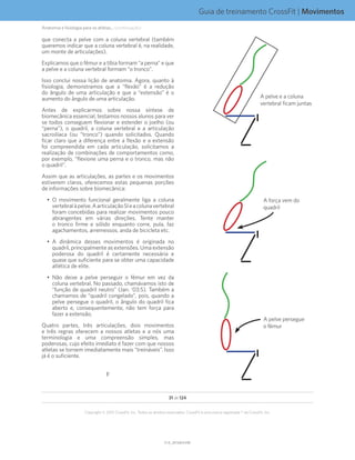 Guia de treinamento CrossFit | Movimentos
V1.0_20150615.KWV1.0_20150615.KW
31 de 124
Copyright © 2015 CrossFit, Inc. Todos os direitos reservados. CrossFit é uma marca registrada ® da CrossFit, Inc.
A pelve e a coluna
vertebral ficam juntas
A força vem do
quadril
A pelve persegue
o fêmur
que conecta a pelve com a coluna vertebral (também
queremos indicar que a coluna vertebral é, na realidade,
um monte de articulações).
Explicamos que o fêmur e a tíbia formam “a perna” e que
a pelve e a coluna vertebral formam “o tronco”.
Isso conclui nossa lição de anatomia. Agora, quanto à
fisiologia, demonstramos que a “flexão” é a redução
do ângulo de uma articulação e que a “extensão” é o
aumento do ângulo de uma articulação.
Antes de explicarmos sobre nossa síntese de
biomecânica essencial, testamos nossos alunos para ver
se todos conseguem flexionar e estender o joelho (ou
“perna”), o quadril, a coluna vertebral e a articulação
sacroilíaca (ou “tronco”) quando solicitados. Quando
ficar claro que a diferença entre a flexão e a extensão
foi compreendida em cada articulação, solicitamos a
realização de combinações de comportamentos como,
por exemplo, “flexione uma perna e o tronco, mas não
o quadril”.
Assim que as articulações, as partes e os movimentos
estiverem claros, oferecemos estas pequenas porções
de informações sobre biomecânica:
•	 O movimento funcional geralmente liga a coluna
vertebralàpelve.AarticulaçãoSIeacolunavertebral
foram concebidas para realizar movimentos pouco
abrangentes em várias direções. Tente manter
o tronco firme e sólido enquanto corre, pula, faz
agachamentos, arremessos, anda de bicicleta etc.
•	 A dinâmica desses movimentos é originada no
quadril, principalmente as extensões. Uma extensão
poderosa do quadril é certamente necessária e
quase que suficiente para se obter uma capacidade
atlética de elite.
•	 Não deixe a pelve perseguir o fêmur em vez da
coluna vertebral. No passado, chamávamos isto de
“função de quadril neutro” (Jan. ‘03:5). Também a
chamamos de “quadril congelado”, pois, quando a
pelve persegue o quadril, o ângulo do quadril fica
aberto e, consequentemente, não tem força para
fazer a extensão.
Quatro partes, três articulações, dois movimentos
e três regras oferecem a nossos atletas e a nós uma
terminologia e uma compreensão simples, mas
poderosas, cujo efeito imediato é fazer com que nossos
atletas se tornem imediatamente mais “treináveis”. Isso
já é o suficiente.
F
Anatomia e fisiologia para os atletas... (continuação)
 