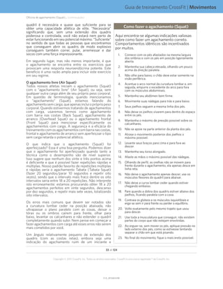 Guia de treinamento CrossFit | Movimentos
V1.0_20150615.KWV1.0_20150615.KW
33 de 124
Copyright © 2015 CrossFit, Inc. Todos os direitos reservados. CrossFit é uma marca registrada ® da CrossFit, Inc.
Oficina de agachamento (Squat)... (continuação)
quadril é necessária e quase que suficiente para se
obter uma capacidade atlética de elite. “Necessária”
significando que, sem uma extensão dos quadris
poderosa e controlada, você não estará nem perto de
estar funcionando em seu potencial máximo. “Suficiente”
no sentido de que todas as pessoas que encontramos
que conseguem abrir os quadris de modo explosivo
conseguem também correr, pular, arremessar e dar
socos com uma força impressionante.
Em segundo lugar, mas não menos importante, é que
o agachamento se encontra entre os exercícios que
provocam uma resposta neuroendócrina potente. Este
benefício é uma razão ampla para incluir este exercício
em seu regime.
O agachamento livre (Air Squat)
Todos nossos atletas iniciam o agachamento (Squat)
com o “agachamento livre” (Air Squat), ou seja, sem
qualquer outra carga além de seu próprio peso corporal.
Em questão de terminologia, quando mencionamos
o “agachamento” (Squat), estamos falando do
agachamentosemcarga,queapenasincluioprópriopeso
corporal. Quando estivermos tratando de agachamentos
com carga, usaremos termos como agachamento
com barra nas costas (Back Squat), agachamento de
arranco (Overhead Squat) ou o agachamento frontal
(Front Squat) para mencionar especificamente os
agachamentos com carga. A segurança e a eficácia do
treinamentocomosagachamentoscombarranascostas,
frontal e agachamento de arranco sem aperfeiçoar o tipo
sem carga retarda o potencial atlético.
O que indica que o agachamento (Squat) foi
aperfeiçoado? Essa é uma boa pergunta. Podemos dizer
que o agachamento foi aperfeiçoado quando tanto a
técnica como o desempenho são de nível superior.
Isso sugere que nenhum dos vinte e três pontos acima
é deficiente e que é possível fazer repetições rápidas e
múltiplas. Nosso padrão favorito de repetições múltiplas
e rápidas seria o agachamento Tabata (Tabata Squat)
(fazer 20 segundos/parar 10 segundos e repetir oito
vezes), sendo que o intervalo mais fraco dentre os oito
intervalos seria entre 18 a 20 repetições. Não interprete
isto erroneamente: estamos procurando obter 18 a 20
agachamentos perfeitos em vinte segundos, descanso
por dez segundos, e repetir mais sete vezes, totalizando
oito intervalos.
Os erros mais comuns que devem ser notados são
a curvatura lombar ceder na posição abaixada, não
ultrapassar o plano paralelo com as coxas, deixar o
tórax ou os ombros caírem para frente, olhar para
baixo, levantar os calcanhares e não estender o quadril
completamente quando subir. Nem pense em começar a
fazer agachamentos com carga até esses erros não serem
mais cometidos por você.
Um ângulo relativamente pequeno de extensão dos
quadris (com as costas retas), embora seja uma
indicação do agachamento ruim de um iniciante e
Como fazer o agachamento (Squat)
Aqui encontra-se algumas indicações valiosas
sobre como fazer um agachamento correto.
Comportamentos idênticos são incentivados
por muitos.
1.	 Comece com os pés afastados na mesma largura
dos ombros e com os pés em posição ligeiramente
aberta.
2.	 Mantenha sua cabeça elevada, olhando um pouco
acima da direção paralela.
3.	 Não olhe para baixo; o chão deve estar somente na
visão periférica.
4.	 Acentue o arco normal da curvatura lombar e, em
seguida, empurre o excedente do arco para fora
com os músculos abdominais.
5.	 Mantenha seu abdômen bem firme.
6.	 Movimente suas nádegas para trás e para baixo.
7.	 Seus joelhos seguem a mesma linha dos pés.
8.	 Não deixe os joelhos vivarem para dentro do espaço
entre os pés.
9.	 Mantenha o máximo de pressão possível sobre os
calcanhares.
10.	 Não se apoie na parte anterior da planta dos pés.
11.	 Atrase o movimento posterior dos joelhos o
máximo possível.
12.	 Levante seus braços para cima e para fora ao
descer.
13.	 Mantenha seu torso alongado.
14.	 Afaste as mãos o máximo possível das nádegas.
15.	 Olhando de perfil, as orelhas não se movem para
frente durante o agachamento, ela apenas desce em
linha reta.
16.	 Não deixe o agachamento apenas descer; use os
músculos flexores do quadril para abaixar.
17.	 Não deixe a curva lombar ceder quando estiver
chegando embaixo.
18.	 Pare quando a dobra dos quadris estiver abaixo dos
joelhos, ficando paralela com a coxa.
19.	 Contraia os glúteos e os músculos isquiotibiais e
erga-se sem ir para frente ou perder o equilíbrio.
20.	 Volte exatamente pelo mesmo trajeto que usou
para descer.
21.	 Use toda a musculatura que conseguir; não existem
partes do corpo que não estejam envolvidas.
22.	 Ao erguer-se, sem mover os pés, aplique pressão no
lado externo dos pés, como se estivesse tentando
separar o chão em que está pisando.
23.	 No final do movimento, fique o mais ereto possível.
 