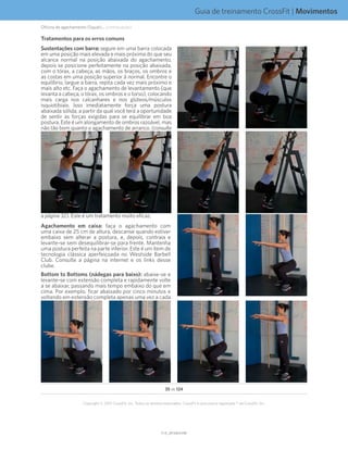 Guia de treinamento CrossFit | Movimentos
V1.0_20150615.KWV1.0_20150615.KW
35 de 124
Copyright © 2015 CrossFit, Inc. Todos os direitos reservados. CrossFit é uma marca registrada ® da CrossFit, Inc.
Tratamentos para os erros comuns
Sustentações com barra: segure em uma barra colocada
em uma posição mais elevada e mais próxima do que seu
alcance normal na posição abaixada do agachamento,
depois se posicione perfeitamente na posição abaixada,
com o tórax, a cabeça, as mãos, os braços, os ombros e
as costas em uma posição superior à normal. Encontre o
equilíbrio, largue a barra, repita cada vez mais próximo e
mais alto etc. Faça o agachamento de levantamento (que
levanta a cabeça, o tórax, os ombros e o torso), colocando
mais carga nos calcanhares e nos glúteos/músculos
isquiotibiais. Isso imediatamente força uma postura
abaixada sólida, a partir da qual você terá a oportunidade
de sentir as forças exigidas para se equilibrar em boa
postura. Este é um alongamento de ombros razoável, mas
não tão bom quanto o agachamento de arranco. (consulte
a página 32). Este é um tratamento muito eficaz.
Agachamento em caixa: faça o agachamento com
uma caixa de 25 cm de altura, descanse quando estiver
embaixo sem alterar a postura, e, depois, contraia e
levante-se sem desequilibrar-se para frente. Mantenha
uma postura perfeita na parte inferior. Este é um item de
tecnologia clássica aperfeiçoada no Westside Barbell
Club. Consulte a página na internet e os links desse
clube.
Bottom to Bottoms (nádegas para baixo): abaixe-se e
levante-se com extensão completa e rapidamente volte
a se abaixar, passando mais tempo embaixo do que em
cima. Por exemplo, ficar abaixado por cinco minutos e
voltando em extensão completa apenas uma vez a cada
Oficina de agachamento (Squat)... (continuação)
 