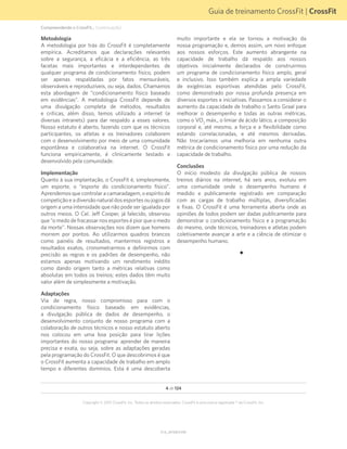 Guia de treinamento CrossFit | CrossFit
V1.0_20150615.KW
Copyright © 2015 CrossFit, Inc. Todos os direitos reservados. CrossFit é uma marca registrada ® da CrossFit, Inc.
4 de 124
Compreendendo o CrossFit... (continuação)
Metodologia
A metodologia por trás do CrossFit é completamente
empírica. Acreditamos que declarações relevantes
sobre a segurança, a eficácia e a eficiência, as três
facetas mais importantes e interdependentes de
qualquer programa de condicionamento físico, podem
ser apenas respaldadas por fatos mensuráveis,
observáveis e reproduzíveis, ou seja, dados. Chamamos
esta abordagem de “condicionamento físico baseado
em evidências”. A metodologia CrossFit depende de
uma divulgação completa de métodos, resultados
e críticas, além disso, temos utilizado a internet (e
diversas intranets) para dar respaldo a esses valores.
Nosso estatuto é aberto, fazendo com que os técnicos
participantes, os atletas e os treinadores colaborem
com o desenvolvimento por meio de uma comunidade
espontânea e colaborativa na internet. O CrossFit
funciona empiricamente, é clinicamente testado e
desenvolvido pela comunidade.
Implementação
Quanto à sua implantação, o CrossFit é, simplesmente,
um esporte, o “esporte do condicionamento físico”.
Aprendemos que controlar a camaradagem, o espírito de
competição e a diversão natural dos esportes ou jogos dá
origem a uma intensidade que não pode ser igualada por
outros meios. O Cel. Jeff Cooper, já falecido, observou
que “o medo de fracassar nos esportes é pior que o medo
da morte”. Nossas observações nos dizem que homens
morrem por pontos. Ao utilizarmos quadros brancos
como painéis de resultados, mantermos registros e
resultados exatos, cronometrarmos e definirmos com
precisão as regras e os padrões de desempenho, não
estamos apenas motivando um rendimento inédito
como dando origem tanto a métricas relativas como
absolutas em todos os treinos; estes dados têm muito
valor além de simplesmente a motivação.
Adaptações
Via de regra, nosso compromisso para com o
condicionamento físico baseado em evidências,
a divulgação pública de dados de desempenho, o
desenvolvimento conjunto de nosso programa com a
colaboração de outros técnicos e nosso estatuto aberto
nos colocou em uma boa posição para tirar lições
importantes do nosso programa: aprender de maneira
precisa e exata, ou seja, sobre as adaptações geradas
pela programação do CrossFit. O que descobrimos é que
o CrossFit aumenta a capacidade de trabalho em amplo
tempo e diferentes domínios. Esta é uma descoberta
muito importante e ela se tornou a motivação da
nossa programação e, demos assim, um novo enfoque
aos nossos esforços. Este aumento abrangente na
capacidade de trabalho dá respaldo aos nossos
objetivos inicialmente declarados de construirmos
um programa de condicionamento físico amplo, geral
e inclusivo. Isso também explica a ampla variedade
de exigências esportivas atendidas pelo CrossFit,
como demonstrado por nossa profunda presença em
diversos esportes e iniciativas. Passamos a considerar o
aumento da capacidade de trabalho o Santo Graal para
melhorar o desempenho e todas as outras métricas,
como o VO2
máx., o limiar de ácido lático, a composição
corporal e, até mesmo, a força e a flexibilidade como
estando correlacionadas, e até mesmos derivadas.
Não trocaríamos uma melhoria em nenhuma outra
métrica de condicionamento físico por uma redução da
capacidade de trabalho.
Conclusões
O início modesto da divulgação pública de nossos
treinos diários na internet, há seis anos, evoluiu em
uma comunidade onde o desempenho humano é
medido e publicamente registrado em comparação
com as cargas de trabalho múltiplas, diversificadas
e fixas. O CrossFit é uma ferramenta aberta onde as
opiniões de todos podem ser dadas publicamente para
demonstrar o condicionamento físico e a programação
do mesmo, onde técnicos, treinadores e atletas podem
coletivamente avançar a arte e a ciência de otimizar o
desempenho humano.
 