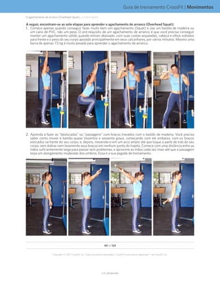 Guia de treinamento CrossFit | Movimentos
V1.0_20150615.KWV1.0_20150615.KW
40 de 124
Copyright © 2015 CrossFit, Inc. Todos os direitos reservados. CrossFit é uma marca registrada ® da CrossFit, Inc.
O agachamento de arranco (Overhead Squat)... (continuação)
A seguir, encontram-se as sete etapas para aprender o agachamento de arranco (Overhead Squat):
1.	 Comece apenas quando conseguir fazer muito bem um agachamento (Squat) e use um bastão de madeira ou
um cano de PVC, não um peso. O pré-requisito de um agachamento de arranco é que você precisa conseguir
manter um agachamento sólido quando estiver abaixado, com suas costas arqueadas, cabeça e olhos voltados
para frente e o peso do seu corpo apoiado principalmente em seus calcanhares, por vários minutos. Mesmo uma
barra de apenas 7,5 kg é muito pesada para aprender o agachamento de arranco.
2.	 Aprenda a fazer as “deslocadas” ou “passagens” com braços travados com o bastão de madeira. Você precisa
saber como mover o bastão quase trezentos e sessenta graus, começando com ele embaixo, com os braços
esticados na frente do seu corpo, e, depois, movendo-o em um arco amplo até que toque a parte de trás do seu
corpo, sem dobrar nem levemente seus braços em nenhum ponto do trajeto. Comece com uma distância entre as
mãos suficientemente larga para passar sem problemas, e aproxime as mãos cada vez mais até que a passagem
exija um alongamento moderado dos ombros. Essa é a sua pegada de treinamento.
 