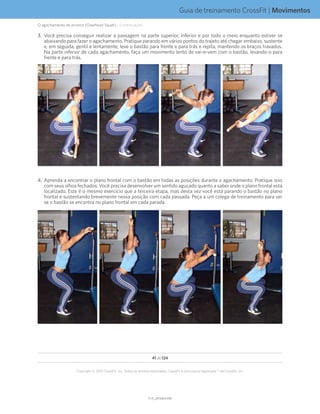 Guia de treinamento CrossFit | Movimentos
V1.0_20150615.KWV1.0_20150615.KW
41 de 124
Copyright © 2015 CrossFit, Inc. Todos os direitos reservados. CrossFit é uma marca registrada ® da CrossFit, Inc.
3.	 Você precisa conseguir realizar a passagem na parte superior, inferior e por todo o meio enquanto estiver se
abaixando para fazer o agachamento. Pratique parando em vários pontos do trajeto até chegar embaixo, sustente
e, em seguida, gentil e lentamente, leve o bastão para frente e para trás e repita, mantendo os braços travados.
Na parte inferior de cada agachamento, faça um movimento lento de vai-e-vem com o bastão, levando-o para
frente e para trás.
4.	 Aprenda a encontrar o plano frontal com o bastão em todas as posições durante o agachamento. Pratique isso
com seus olhos fechados. Você precisa desenvolver um sentido aguçado quanto a saber onde o plano frontal está
localizado. Este é o mesmo exercício que a terceira etapa, mas desta vez você está parando o bastão no plano
frontal e sustentando brevemente nessa posição com cada passada. Peça a um colega de treinamento para ver
se o bastão se encontra no plano frontal em cada parada.
O agachamento de arranco (Overhead Squat)... (continuação)
 