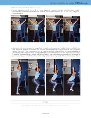 Guia de treinamento CrossFit | Movimentos
V1.0_20150615.KWV1.0_20150615.KW
42 de 124
Copyright © 2015 CrossFit, Inc. Todos os direitos reservados. CrossFit é uma marca registrada ® da CrossFit, Inc.
5.	 Comece o agachamento de arranco de pé e ereto, segurando o bastão o mais alto possível no plano frontal. É
preciso começar com o bastão diretamente acima de sua cabeça e não atrás dela ou, pior ainda, um pouco à
frente da cabeça.
6.	 Abaixe-se muito lentamente até ter se agachado completamente, mantendo o bastão no plano frontal o tempo
todo. Peça a um colega de treinamento para olhar seu movimento de lado para ter certeza de que o bastão não
se move para frente e para trás enquanto você faz o agachamento até embaixo. Mover-se levemente para trás do
plano frontal pode ser feito, mas mover-se para frente é completamente errado. Se você não conseguir evitar que
o bastão se mova para frente, é possível que a distância entre suas mãos esteja muito pequena. O bastão não vai
permanecer no plano frontal automaticamente; você precisa empurrá-lo para trás deliberadamente ao se abaixar.
O agachamento de arranco (Overhead Squat)... (continuação)
 