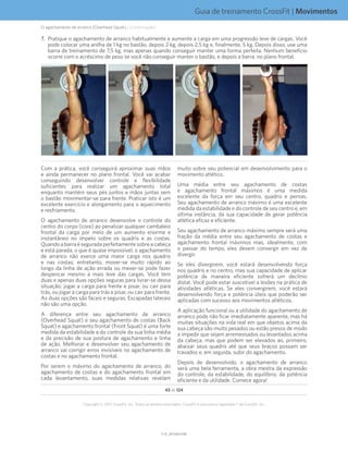 Guia de treinamento CrossFit | Movimentos
V1.0_20150615.KWV1.0_20150615.KW
43 de 124
Copyright © 2015 CrossFit, Inc. Todos os direitos reservados. CrossFit é uma marca registrada ® da CrossFit, Inc.
7.	 Pratique o agachamento de arranco habitualmente e aumente a carga em uma progressão leve de cargas. Você
pode colocar uma anilha de 1 kg no bastão, depois 2 kg, depois 2,5 kg e, finalmente, 5 kg. Depois disso, use uma
barra de treinamento de 7,5 kg, mas apenas quando conseguir manter uma forma perfeita. Nenhum benefício
ocorre com o acréscimo de peso se você não conseguir manter o bastão, e depois a barra, no plano frontal.
Com a prática, você conseguirá aproximar suas mãos
e ainda permanecer no plano frontal. Você vai acabar
conseguindo desenvolver controle e flexibilidade
suficientes para realizar um agachamento total
enquanto mantém seus pés juntos e mãos juntas sem
o bastão movimentar-se para frente. Praticar isto é um
excelente exercício e alongamento para o aquecimento
e resfriamento.
O agachamento de arranco desenvolve o controle do
centro do corpo (core) ao penalizar qualquer cambaleio
frontal da carga por meio de um aumento enorme e
instantâneo no ímpeto sobre os quadris e as costas.
Quandoabarraéseguradaperfeitamentesobreacabeça
e está parada, o que é quase impossível, o agachamento
de arranco não exerce uma maior carga nos quadris
e nas costas; entretanto, mover-se muito rápido ao
longo da linha de ação errada ou mexer-se pode fazer
despencar mesmo a mais leve das cargas. Você tem
duas e apenas duas opções seguras para livrar-se dessa
situação: jogar a carga para frente e pisar, ou cair para
trás, ou jogar a carga para trás e pisar, ou cair para frente.
As duas opções são fáceis e seguras. Escapadas laterais
não são uma opção.
A diferença entre seu agachamento de arranco
(Overhead Squat) e seu agachamento de costas (Back
Squat) e agachamento frontal (Front Squat) é uma forte
medida da estabilidade e do controle da sua linha média
e da precisão de sua postura de agachamento e linha
de ação. Melhorar e desenvolver seu agachamento de
arranco vai corrigir erros invisíveis no agachamento de
costas e no agachamento frontal.
Por serem o máximo do agachamento de arranco, do
agachamento de costas e do agachamento frontal em
cada levantamento, suas medidas relativas revelam
muito sobre seu potencial em desenvolvimento para o
movimento atlético.
Uma média entre seu agachamento de costas
e agachamento frontal máximos é uma medida
excelente da força em seu centro, quadris e pernas.
Seu agachamento de arranco máximo é uma excelente
medida da estabilidade e do controle de seu centro e, em
última instância, da sua capacidade de gerar potência
atlética eficaz e eficiente.
Seu agachamento de arranco máximo sempre será uma
fração da média entre seu agachamento de costas e
agachamento frontal máximos mas, idealmente, com
o passar do tempo, eles devem convergir em vez de
divergir.
Se eles divergirem, você estará desenvolvendo força
nos quadris e no centro, mas sua capacidade de aplicar
potência de maneira eficiente sofrerá um declínio
distal. Você pode estar suscetível a lesões na prática de
atividades atléticas. Se eles convergirem, você estará
desenvolvendo força e potência úteis que poderão ser
aplicadas com sucesso aos movimentos atléticos.
A aplicação funcional ou a utilidade do agachamento de
arranco pode não ficar imediatamente aparente, mas há
muitas situações na vida real em que objetos acima da
sua cabeça são muito pesados ou estão presos de modo
a impedir que sejam arremessados ou levantados acima
da cabeça, mas que podem ser elevados ao, primeiro,
abaixar seus quadris até que seus braços possam ser
travados e, em seguida, subir do agachamento.
Depois de desenvolvido, o agachamento de arranco
será uma bela ferramenta, a obra mestra da expressão
do controle, da estabilidade, do equilíbrio, da potência
eficiente e da utilidade. Comece agora!
O agachamento de arranco (Overhead Squat)... (continuação)
 