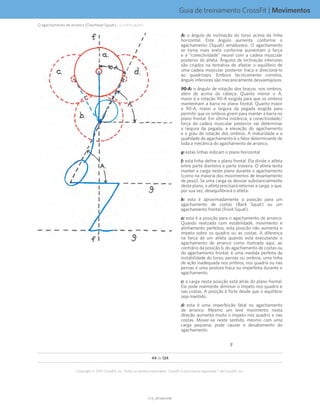 Guia de treinamento CrossFit | Movimentos
V1.0_20150615.KWV1.0_20150615.KW
44 de 124
Copyright © 2015 CrossFit, Inc. Todos os direitos reservados. CrossFit é uma marca registrada ® da CrossFit, Inc.
A: o ângulo de inclinação do torso acima da linha
horizontal. Este ângulo aumenta conforme o
agachamento (Squat) amadurece. O agachamento
se torna mais ereto conforme aumentam a força
e a “conectividade” neural com a cadeia muscular
posterior do atleta. Ângulos de inclinação inferiores
são criados na tentativa de afastar o equilíbrio de
uma cadeia muscular posterior fraca e direcioná-lo
ao quadríceps. Embora tecnicamente corretos,
ângulo inferiores são mecanicamente desvantajosos.
90-A: o ângulo de rotação dos braços, nos ombros,
além de acima da cabeça. Quanto menor o A,
maior é a rotação 90-A exigida para que os ombros
mantenham a barra no plano frontal. Quanto maior
o 90-A, maior a largura da pegada exigida para
permitir que os ombros girem para manter a barra no
plano frontal. Em última instância, a conectividade/
força da cadeia muscular posterior vai determinar
a largura da pegada, a elevação do agachamento
e o grau de rotação dos ombros. A maturidade e a
qualidade do agachamento é o fator determinante de
toda a mecânica do agachamento de arranco.
g: estas linhas indicam o plano horizontal
f: esta linha define o plano frontal. Ela divide o atleta
entre parte dianteira e parte traseira. O atleta tenta
manter a carga neste plano durante o agachamento
(como na maioria dos movimentos de levantamento
de peso). Se uma carga se desviar substancialmente
deste plano, o atleta precisará retornar a carga, o que,
por sua vez, desequilibrará o atleta.
b: esta é aproximadamente a posição para um
agachamento de costas (Back Squat) ou um
agachamento frontal (Front Squat).
a: esta é a posição para o agachamento de arranco.
Quando realizado com estabilidade, movimento e
alinhamento perfeitos, esta posição não aumenta o
ímpeto sobre os quadris ou as costas. A diferença
na força de um atleta quando está executando o
agachamento de arranco como ilustrado aqui, ao
contrário da posição b, do agachamento de costas ou
do agachamento frontal, é uma medida perfeita da
instabilidade do torso, pernas ou ombros, uma linha
de ação inadequada nos ombros, nos quadris ou nas
pernas e uma postura fraca ou imperfeita durante o
agachamento.
c: a carga nesta posição está atrás do plano frontal.
Ela pode realmente diminuir o ímpeto nos quadris e
nas costas. A posição é forte desde que o equilíbrio
seja mantido.
d: esta é uma imperfeição fatal no agachamento
de arranco. Mesmo um leve movimento nesta
direção aumenta muito o ímpeto nos quadris e nas
costas. Mover-se neste sentido, mesmo com uma
carga pequena, pode causar o desabamento do
agachamento.
F
O agachamento de arranco (Overhead Squat)... (continuação)
 