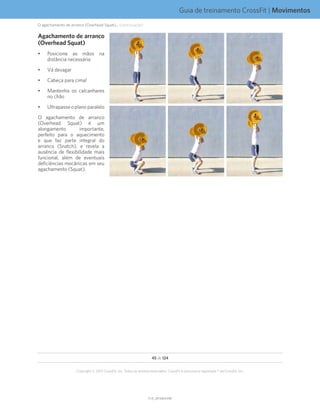 Guia de treinamento CrossFit | Movimentos
V1.0_20150615.KWV1.0_20150615.KW
45 de 124
Copyright © 2015 CrossFit, Inc. Todos os direitos reservados. CrossFit é uma marca registrada ® da CrossFit, Inc.
Agachamento de arranco
(Overhead Squat)
•	 Posicione as mãos na
distância necessária
•	 Vá devagar
•	 Cabeça para cima!
•	 Mantenha os calcanhares
no chão
•	 Ultrapasseoplanoparalelo
O agachamento de arranco
(Overhead Squat) é um
alongamento importante,
perfeito para o aquecimento
e que faz parte integral do
arranco (Snatch), e revela a
ausência de flexibilidade mais
funcional, além de eventuais
deficiências mecânicas em seu
agachamento (Squat).
O agachamento de arranco (Overhead Squat)... (continuação)
 