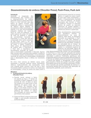 Guia de treinamento CrossFit | Movimentos
V1.0_20150615.KWV1.1_20150702.KW
47 de 124
Copyright © 2015 CrossFit, Inc. Todos os direitos reservados. CrossFit é uma marca registrada ® da CrossFit, Inc.
Introdução
Aprender a progressão dos
levantamentos que começa com
o desenvolvimento de ombros
(Shoulder Press) e passa pelo Push-
Press e o Push Jerk tem sido algo
básico ao regime CrossFit. Esta
progressão oferece a oportunidade
de adquirir alguns padrões de
recrutamento motor encontrados no
esporte e na vida (funcionalidade),
enquanto melhora em muito a
força na “zona de potência” e na
parte superior do corpo. Em termos
de zona de potência e padrões
de recrutamento funcional, o
Push-Press e o Push Jerk não têm
comparação entre outros exercícios
do tipo Press, como o “rei” dos
levantamentos para a parte superior
do corpo, o supino. Conforme o
atleta passa do desenvolvimento
de ombros para o Push-Press e
o Push Jerk, a importância do
recrutamento muscular do centro
para a extremidade é aprendida e reforçada. Apenas
este conceito seria suficiente para justificar a prática e
o treinamento destes levantamentos. O recrutamento
muscular do centro para a extremidade é fundamental
para o desempenho eficaz e efetivo do movimento
atlético.
Os erros mais comuns ao desferir socos, pular,
arremessar e executar diversos outros movimentos
atléticos tradicionalmente são expressados como
uma violação deste conceito. Uma vez que o bom
movimento atlético começa no centro e se irradia para
as extremidades, a força no centro do corpo (core) é
absolutamente essencial ao sucesso
atlético. A região do corpo a partir
da qual saem estes movimentos, o
centro, é frequentemente chamada
da “zona de potência”. Os grupos
musculares que formam a “zona
de potência” incluem os músculos
flexores do quadril, os músculos
extensores do quadril (glúteos e
músculos isquiotibiais), os músculos
eretores da coluna e o quadríceps.
Estes levantamentos proporcionam
uma assistência enorme no
desenvolvimento da zona de
potência. Além disso, os elementos
avançados da progressão, o Push-
Press e o Push Jerk, oferecem o
treinamento e o desenvolvimento da
potência e da velocidade. A potência
e a velocidade são as “chaves” do
desempenho esportivo. Unir força à
rapidez é a verdadeira essência da
potência e da velocidade. Alguns de
nossos levantamentos preferidos e
mais desenvolvedores não contam com essa qualidade.
O Push-Press e o Push Jerk são realizados de maneira
explosiva, que é a marca registrada do treinamento de
velocidade e potência. Finalmente, aperfeiçoar esta
progressãoofereceumaoportunidadeidealparadetectar
e eliminar um defeito postural/mecânico que atormenta
a maioria dos atletas: a “perseguição” da perna pela
pelve durante a flexão dos quadris (consulte o artigo).
Este defeito precisa ser encontrado e eliminado. O Push-
Press realizado sob grande quantidade de estresse é a
ferramenta perfeita para encontrar este destruidor do
desempenho, podendo, assim, eliminá-lo.
Mecânica
1.	O desenvolvimento de ombros
(Shoulder Press)
a.	Posição inicial: remova a barra
do suporte ou faça o 1º tempo de
arremesso (Clean) chegando a uma
posição de rack. A barra se apoia
nos ombros e as mãos ficam a uma
distância um pouco maior que a
dos ombros. Os cotovelos ficam
abaixo e em frente à barra. Os pés
ficam aproximadamente na mesma
distância dos ombros. A cabeça
fica inclinada um pouco para trás,
permitindo a barra passar.
b.	Empurrar(Press):empurreabarraaté
chegar a uma posição diretamente
acima da cabeça.
Desenvolvimento de ombros (Shoulder Press), Push-Press, Push Jerk
 