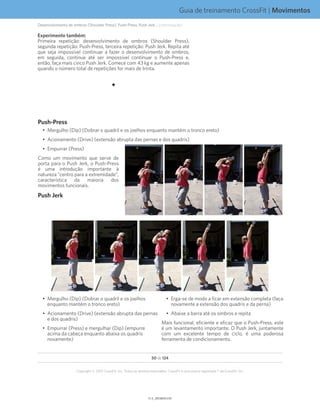 Guia de treinamento CrossFit | Movimentos
V1.0_20150615.KWV1.1_20150702.KW
50 de 124
Copyright © 2015 CrossFit, Inc. Todos os direitos reservados. CrossFit é uma marca registrada ® da CrossFit, Inc.
Experimente também:
Primeira repetição: desenvolvimento de ombros (Shoulder Press),
segunda repetição: Push-Press, terceira repetição: Push Jerk. Repita até
que seja impossível continuar a fazer o desenvolvimento de ombros,
em seguida, continue até ser impossível continuar o Push-Press e,
então, faça mais cinco Push Jerk. Comece com 43 kg e aumente apenas
quando o número total de repetições for mais de trinta.
Push-Press
•	 Mergulho (Dip) (Dobrar o quadril e os joelhos enquanto mantém o tronco ereto)
•	 Acionamento (Drive) (extensão abrupta das pernas e dos quadris)
•	 Empurrar (Press)
Como um movimento que serve de
porta para o Push Jerk, o Push-Press
é uma introdução importante à
natureza “centro para a extremidade”,
característica da maioria dos
movimentos funcionais.
Push Jerk
•	 Mergulho (Dip) (Dobrar o quadril e os joelhos
enquanto mantém o tronco ereto)
•	 Acionamento (Drive) (extensão abrupta das pernas
e dos quadris)
•	 Empurrar (Press) e mergulhar (Dip) (empurre
acima da cabeça enquanto abaixa os quadris
novamente)
•	 Erga-se de modo a ficar em extensão completa (faça
novamente a extensão dos quadris e da perna)
•	 Abaixe a barra até os ombros e repita
Mais funcional, eficiente e eficaz que o Push-Press, este
é um levantamento importante. O Push Jerk, juntamente
com um excelente tempo de ciclo, é uma poderosa
ferramenta de condicionamento.
Desenvolvimento de ombros (Shoulder Press), Push-Press, Push Jerk... (continuação)
 