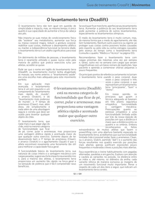 Guia de treinamento CrossFit | Movimentos
V1.0_20150615.KWV1.0_20150615.KW
52 de 124
Copyright © 2015 CrossFit, Inc. Todos os direitos reservados. CrossFit é uma marca registrada ® da CrossFit, Inc.
O levantamento terra não tem igual em questão de
simplicidade e impacto, mas, ao mesmo tempo, é único
quanto à sua capacidade de aumentar a força da cabeça
aos pés.
Não importa se suas metas de condicionamento físico
são “acelerar” seu metabolismo, aumentar sua força
ou massa corporal magra, reduzir a gordura corporal,
reabilitar suas costas, melhorar o desempenho atlético
ou manter a independência funcional na terceira idade,
o levantamento terra é um atalho significativo para esse
fim.
Em detrimento de milhões de pessoas, o levantamento
terra é raramente utilizado e quase nunca visto pela
maioria do público que pratica exercícios e/ou por
atletas, acredite se quiser.
Pode ser que o nome em inglês do levantamento terra
(Deadlift, ou levantamento morto) tenha afugentado
as massas; seu nome anterior, o “levantamento saúde”
era uma escolha mais adequada para este movimento
perfeito.
Em sua aplicação mais
avançada, o levantamento
terra é um pré-requisito e um
componentedo“levantamento
mais rápido do mundo”,
o arranco (Snatch), e do
“levantamento mais poderoso
do mundo”, o 1º tempo de
arremesso (Clean); mas, além
disso, ele simplesmente é
nada além de uma abordagem
segura e correta que deve ser
usada para levantar qualquer
objeto do chão.
O levantamento terra, que
nada mais é que pegar algo do
chão, está na mesma categoria
de funcionalidade que ficar
de pé, correr, pular e arremessar, mas proporciona
uma vantagem atlética rápida e acentuada maior do
que qualquer outro exercício. Somente depois de ter
desenvolvido bem o 1º tempo de arremesso (Clean),
o arranco (Snatch) e o agachamento (Squat) é que o
atleta encontrará novamente uma ferramenta tão útil
para melhorar a capacidade física geral.
A funcionalidade básica do levantamento terra, sua
natureza de corpo inteiro e a vantagem mecânica com
cargaspesadas,sugereseuforteimpactoneuroendócrino
e, para a maioria dos atletas, o levantamento terra
proporciona um aumento tão rápido na força geral e
na sensação de potência que é fácil compreender seus
benefícios.
Sevocêquerficarmaisforte,aperfeiçoeseulevantamento
terra. Aumentar a potência do seu levantamento terra
pode aumentar a potência de outros levantamentos,
especialmente os levantamentos olímpicos.
O medo do levantamento terra é muito comum, mas,
da mesma forma que o medo do agachamento, ele não
tem fundamento. Nenhum outro exercício ou regime vai
proteger suas costas contra possíveis lesões causadas
pelo esporte ou pela vida ou certos estragos causados
pelo avanço do tempo como o levantamento terra
(consulte o quadro “Médico e Técnico” na página 03).
Recomendamos fazer o levantamento terra com
cargas próximas das máximas uma vez por semana
e, talvez, outra vez na semana com cargas que seriam
insignificativas com um baixo número de repetições. Seja
paciente e aprenda a comemorar vitórias pequenas e
pouco frequentes.
Os principais pontos de referência certamente incluiriam
o levantamento terra usando o peso corporal, duas
vezes o peso corporal e três
vezes o peso corporal, o que
representamumlevantamento
terra “principiante”, “bom” e
“ótimo”.
Em nossa opinião, os
princípios que guiam a
técnica adequada se baseiam
em três pilares: segurança
ortopédica, funcionalidade
e vantagem mecânica.
Preocupações quanto ao
estresse ortopédico e uma
funcionalidade limitada estão
por trás da nossa rejeição de
posições em que a distância é
maior que a distância entre os
quadris e os ombros. Embora
reconheçamos os feitos
extraordinários de muitos atletas que fazem o
powerlifting com uma abertura bastante espaçada no
levantamento terra, acreditamos que sua funcionalidade
limitada (não é possível andar, fazer o arremesso, Clean,
ou o arranco, Snatch, partindo “dali”) e o aumento das
forças resultantes nos quadris exercido por posições
mais abertas apenas justificam exposições pouco
frequentes e moderadas a leves a posições mais abertas.
Faça experiências e treine habitualmente com pegadas
alternadas, paralelas e em gancho. Explore com atenção
e cautela as variações na posição, na distância entre
as mãos e, até mesmo, no diâmetro da anilha; cada
variante reforça de maneira exclusiva as margens de
um movimento funcional muito importante. Pense a
respeito de cada um dos itens a seguir, que indicam um
levantamento terra correto.
O levantamento terra (Deadlift)
está na mesma categoria de
funcionalidade que ficar de pé,
correr, pular e arremessar, mas
proporciona uma vantagem
atlética rápida e acentuada
maior que qualquer outro
exercício.
O levantamento terra (Deadlift)
 