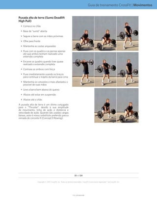 Guia de treinamento CrossFit | Movimentos
V1.0_20150615.KWV1.0_20150615.KW
55 de 124
Copyright © 2015 CrossFit, Inc. Todos os direitos reservados. CrossFit é uma marca registrada ® da CrossFit, Inc.
Puxada alta de terra (Sumo Deadlift
High Pull)
•	 Comece no chão
•	 Base de “sumô” aberta
•	 Segure a barra com as mãos próximas
•	 Olhe para frente
•	 Mantenha as costas arqueadas
•	 Puxe com os quadris e as pernas apenas
até que ambos tenham realizado uma
extensão completa
•	 Encaixe os quadris quando tiver quase
realizado a extensão completa
•	 Contraia os ombros com força
•	 Puxe imediatamente usando os braços
para continuar o trajeto da barra para cima
•	 Mantenha os cotovelos o mais afastados o
possível de suas mãos
•	 Leve a barra bem abaixo do queixo
•	 Abaixe até estar em suspensão
•	 Abaixe até o chão
A puxada alta de terra é um ótimo conjugado
para o “Thruster”, devido à sua amplitude
de movimento, linha de ação e distância e
velocidade de ação. Quando são usadas cargas
baixas, este é nosso substituto preferido para a
remada de conceito II (Concept II Rowing).
 
