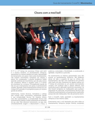 Guia de treinamento CrossFit | Movimentos
V1.0_20150615.KWV1.0_20150615.KW
57 de 124
Copyright © 2015 CrossFit, Inc. Todos os direitos reservados. CrossFit é uma marca registrada ® da CrossFit, Inc.
O 1º e o 2º tempo de arremesso (Clean and Jerk)
e o arranco (Snatch), os levantamentos olímpicos,
apresentam os maiores desafios em todo o aprendizado
do treinamento com pesos. Salvo estes levantamentos,
não existem movimentos complexos em relação a
pesos. Em comparação, o ginasta acadêmico médio
aprende centenas de movimentos que são pelo menos
tão complexos, difíceis e variados como o 1º tempo
de arremesso ou o arranco. Principalmente devido ao
fato de que o treinamento com pesos é extremamente
simples, aprender a fazer levantamentos olímpicos é um
choque de frustração e incompetência para um número
grande de atletas.
Infelizmente, muitos técnicos, treinadores e atletas
têm evitado estes movimentos exatamente devido
à sua complexidade técnica. De maneira irônica,
mas não surpreendente, a complexidade técnica dos
levantamentos rápidos contém exatamente as sementes
de seu valor. Eles oferecem treinamento, ou seja, eles
simultaneamente exigem e desenvolvem a força, a
potência, a velocidade, a flexibilidade, a coordenação, a
agilidade, o equilíbrio e a precisão.
Ao examinarmos os motivos apresentados para não
ensinar os levantamentos olímpicos, não podemos
deixar de lado a suspeita de que os críticos dos
levantamentos não têm uma experiência em primeira
mão (real) com eles. Queremos ver alguém realizar um
1º tempo de arremesso ou um arranco tecnicamente
corretos com qualquer peso e depois oferecer uma
justificativa para a aplicação restrita do movimento. Se
eles fossem perigosos ou inadequados para qualquer
população em particular, encontraríamos técnicos que
conhecem profundamente os levantamentos explicando
porque eles são inadequados. Nós não pensamos assim.
Com o CrossFit, todos aprendem os levantamentos
olímpicos; é isso mesmo: todos.
Examinamos aqui a má reputação que paira sobre os
levantamentos olímpicos porque tivemos excelentes
Cleans com a med ball
 