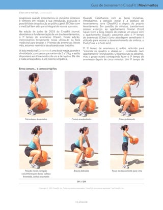 Guia de treinamento CrossFit | Movimentos
V1.0_20150615.KWV1.0_20150615.KW
59 de 124
Copyright © 2015 CrossFit, Inc. Todos os direitos reservados. CrossFit é uma marca registrada ® da CrossFit, Inc.
progressos quando enfrentamos os conceitos errôneos
e temores em relação à sua introdução, execução e
possibilidade de aplicação ao público geral. O Clean com
a med ball tem sido parte integral de nossos sucessos.
Na edição de junho de 2003 do CrossFit Journal,
abordamos a fundamentação de um dos levantamentos,
o 1º tempo de arremesso (Clean). Nessa edição,
mencionamos brevemente nossa utilização da bola
medicinal para ensinar o 1º tempo de arremesso. Neste
mês, estamos revendo e atualizando esse trabalho.
A bola medicinal Dynamax é uma bola macia, grande e
almofadada, com pesos que variam de 2 a 12 kg, e estão
disponíveis em incrementos de um a dez quilos. Ela não
é nada ameaçadora, é até mesmo simpática.
Quando trabalhamos com as bolas Dynamax,
introduzimos a posição inicial e a postura do
levantamento terra (Deadlift) e depois do próprio
levantamento. Em questão de minutos, transferimos
nossos esforços ao agachamento frontal (Front
Squat) com a bola. Depois de praticar um pouco com
o agachamento (Squat), passamos para o 1º tempo
de arremesso (Clean) (uma abordagem semelhante é
utilizada para ensinar o desenvolvimento de ombros, o
Push-Press e o Push Jerk).
O 1º tempo de arremesso é, então, reduzido para
“estenda os quadris e abaixe-se - recebendo num
agachamento” e finalizando. O segredo são os detalhes,
mas o grupo estará conseguindo fazer o 1º tempo de
arremesso depois de cinco minutos. Um 1º tempo de
Erros comuns... e como corrigi-los
Puxar excessivamente para cimaBraços dobradosPosição inicial corrigida:
calcanhares para baixo, cabeça
levantada, costas arqueadas
Cabeça abaixadaCostas arredondadasCalcanhares levantados
Clean com a med ball... (continuação)
 