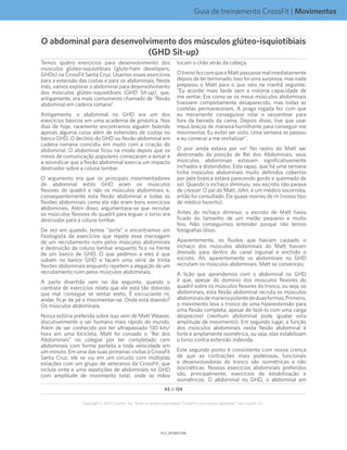 Guia de treinamento CrossFit | Movimentos
V1.0_20150615.KWV1.1_20150615.KW
63 de 124
Copyright © 2015 CrossFit, Inc. Todos os direitos reservados. CrossFit é uma marca registrada ® da CrossFit, Inc.
Temos quatro exercícios para desenvolvimento dos
músculos glúteo-isquiotibiais (glute-ham developers,
GHDs) na CrossFit Santa Cruz. Usamos esses exercícios
para a extensão das costas e para os abdominais. Neste
mês, vamos explorar o abdominal para desenvolvimento
dos músculos glúteo-isquiotibiais (GHD Sit-up), que,
antigamente, era mais comumente chamado de “flexão
abdominal em cadeira romana”.
Antigamente, o abdominal no GHD era um dos
exercícios básicos em uma academia de ginástica. Nos
dias de hoje, raramente encontramos alguém fazendo
apenas alguma coisa além de extensões de costas no
banco GHD. O declínio do GHD ou flexão abdominal em
cadeira romana coincidiu em muito com a criação do
abdominal. O abdominal ficou na moda depois que os
meios de comunicação populares começaram a avisar e
a reivindicar que a flexão abdominal exercia um impacto
destruidor sobre a coluna lombar.
O argumento era que os principais movimentadores
do abdominal estilo GHD eram os músculos
flexores do quadril e não os músculos abdominais e,
consequentemente esta flexão abdominal e todas as
flexões abdominais como ela não eram bons exercícios
abdominais. Além disso, argumentava-se que recrutar
os músculos flexores do quadril para erguer o torso era
destruidor para a coluna lombar.
De vez em quando, temos “sorte” e encontramos um
fisiologista de exercícios que repete essa mensagem
de um recrutamento ruim pelos músculos abdominais
e destruição da coluna lombar enquanto fica na frente
de um banco de GHD. O que pedimos a eles é que
subam no banco GHD e façam uma série de trinta
flexões abdominais enquanto repetem a alegação de um
recrutamento ruim pelos músculos abdominais.
A parte divertida vem no dia seguinte, quando o
cientista de exercícios relata que ele está tão dolorido
que mal consegue se sentar ereto. É excruciante rir,
andar, ficar de pé e movimentar-se. Onde está doendo?
Os músculos abdominais.
Nossa estória preferida sobre isso vem de Matt Weaver,
discutivelmente o ser humano mais rápido do mundo.
Além de ser conhecido por ter ultrapassado 130 km/
hora em uma bicicleta, Matt foi coroado o “Rei dos
Abdominais” no colegial por ter completado cem
abdominais com forma perfeita a toda velocidade em
um minuto. Em uma das suas primeiras visitas à CrossFit
Santa Cruz, ele se viu em um circuito com múltiplas
estações com um grupo de veteranos da CrossFit, que
incluía vinte e uma repetições de abdominais no GHD
com amplitude de movimento total, onde as mãos
tocam o chão atrás da cabeça.
OtreinofezcomqueoMattpassassemalimediatamente
depois de ter terminado. Isso foi uma surpresa, mas nada
preparou o Matt para o que veio na manhã seguinte:
“Eu acordei mais tarde sem a mínima capacidade de
me sentar. Era como se os meus músculos abdominais
tivessem completamente desaparecido, mas todas as
costelas permaneceram. A praga rogada fez com que
eu meramente conseguisse rolar e serpentear para
fora da beirada da cama. Depois disso, tive que usar
meus braços de maneira humilhante para conseguir me
movimentar. Eu evitei ser visto. Uma semana se passou
e eu comecei a me revitalizar”.
O pior ainda estava por vir! No rastro do Matt ser
destronado da posição de Rei dos Abdominais, seus
músculos abdominais estavam significativamente
inchados e distendidos. Este rapaz, que há uma semana
tinha músculos abdominais muito definidos cobertos
por pele branca estava parecendo gordo e queimado de
sol. Quando o inchaço diminuiu, seu escroto não parava
de crescer. O pai do Matt, John, é um médico socorrista,
então foi consultado. Ele quase morreu de rir (nosso tipo
de médico favorito).
Antes do inchaço diminuir, o escroto de Matt havia
ficado do tamanho de um melão pequeno e muito
feio. Não conseguimos entender porque não temos
fotografias disso.
Aparentemente, os fluidos que haviam causado o
inchaço dos músculos abdominais do Matt haviam
drenado para dentro do canal inguinal e enchido o
escroto. Ah, aparentemente os abdominais no GHD
recrutam os músculos abdominais. Matt se convenceu.
A lição que aprendemos com o abdominal no GHD
é que, apesar do domínio dos músculos flexores do
quadril sobre os músculos flexores do tronco, ou seja, os
abdominais, esta flexão abdominal recruta os músculos
abdominaisdemaneirapotentededuasformas.Primeiro,
o movimento leva o tronco de uma hiperextensão para
uma flexão completa, apesar de fazê-lo com uma carga
desprezível (nenhum abdominal pode igualar esta
amplitude de movimento). Em segundo lugar, a função
dos músculos abdominais nesta flexão abdominal é
forte e amplamente isométrica, ou seja, elas estabilizam
o torso contra extensão indevida.
Este segundo ponto é consistente com nossa crença
de que as contrações mais poderosas, funcionais
e desenvolvedoras do tronco são isométricas e não
isocinéticas. Nossos exercícios abdominais preferidos
são, principalmente, exercícios de estabilização e
isométricos. O abdominal no GHD, o abdominal em
O abdominal para desenvolvimento dos músculos glúteo-isquiotibiais
(GHD Sit-up)
 