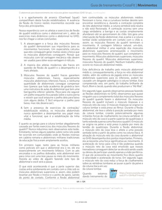 Guia de treinamento CrossFit | Movimentos
V1.0_20150615.KWV1.1_20150615.KW
64 de 124
Copyright © 2015 CrossFit, Inc. Todos os direitos reservados. CrossFit é uma marca registrada ® da CrossFit, Inc.
L e o agachamento de arranco (Overhead Squat)
compartilham desta função estabilizadora. A ausência
da flexão do tronco nestes movimentos esconde sua
força dos principiantes.
Nossa experiência com os atletas e exercícios de flexão
de quadril estáticos como o abdominal em L, além de
exercícios mais dinâmicos como o abdominal no GHD,
nos fez chegar a várias conclusões:
1.	 A alavancagem e a força dos músculos flexores
do quadril demonstram sua importância para os
movimentos funcionais. Um especialista calculou
que eles conseguem gerar muitas vezes a força que
os músculos abdominais conseguem. Pensar que
músculos com tal vantagem mecânica não devem
ser usados para obter essa vantagem é ridículo.
2.	 A maioria dos atletas modernos são fracos em
questão de flexão de quadril e o desempenho é o
mais afetado.
3.	 Músculos flexores do quadril fracos garantem
músculos abdominais fracos, especialmente
músculos abdominais inferiores fracos, e nenhuma
quantidade de abdominais consegue compensar
isso (parece que toda academia de ginástica tem
uma instrutora de aulas de abdominal que tem uma
barriguinha inferior saliente. Peça para ela segurar
um joelho enquanto fica parada sobre a outra perna
e resistir que você empurre o joelho dela para baixo
com alguns dedos. É fácil empurrar o joelho para
baixo, mas não deveria ser).
4.	 Sem a presença de exercícios de contração/
estabilização estática, os músculos abdominais
nunca aprendem a desempenhar seu papel mais
vital e funcional, que é a estabilização da linha
média.
E quanto ao perigo para a coluna lombar alegadamente
causada por fortes exercícios dos músculos flexores do
quadril? Nunca induzimos nem observamos esta lesão.
Entretanto, temos alguns palpites sobre como isto pode
ter ocorrido em comunidades onde as flexões inversas
em cadeira romana e abdominais militares tradicionais
de educação física eram amplamente aceitos.
Em primeiro lugar, tanto para as forças militares
como policiais em que o abdominal era o rei, ele era
essencialmente um movimento bifásico. Com os pés
ancorados e os joelhos dobrados, este abdominal vem
para cima com uma leve pausa no meio do movimento.
Assista ao vídeo de alguém fazendo este tipo de
abdominal e você verá a pausa.
O que está acontecendo é que a parte superior das
costas entra solidamente em contato com o chão sob os
músculos abdominais superiores e, assim, eles podem
levantar por flexão o tronco e o ponto de apoio, saindo
do ponto de contato. Conforme a flexão abdominal
tem continuidade, os músculos abdominais médios
flexionam o torso, mas a curvatura lombar desiste sem
encontrar resistência e, durante a contração completa
do reto abdominal médio, a coluna vertebral está neutra
e não está flexionada. A contração ocorreu sem uma
carga verdadeira; a barriga e as costas simplesmente
afundaram até se aproximarem do chão. Isto gera uma
interrupção da flexão abdominal, mas a pelve e a coluna
lombar estão solidamente em contato com o chão e,
assim, os músculos flexores do quadril terminam o
movimento. A contagem bifásica natural, um-dois,
do abdominal militar é uma repetição dos músculos
abdominais superiores arremessando o movimento
para os músculos flexores do quadril, que completam o
movimento. Músculos abdominais superiores, músculos
flexores do quadril. Músculos abdominais superiores,
músculos flexores do quadril. Nenhum trabalho efetivo
ocorre no músculo abdominal médio.
Esta deficiência de trabalho pelo músculo abdominal
médio e, consequentemente, a força no reto abdominal
médio, além da violência da jogada entre os músculos
abdominais superiores para os inferiores, podem ter
causado um desgaste patológico à coluna lombar. Esta
compreensão veio, em parte, do trabalho brilhante de
Koch, Blom e Jacob, quando eles produziram o “Ab Mat”.
Em segundo lugar, quando observamos pessoas fazendo
as flexões abdominais no GHD, observamos que quase
ninguém usa o complemento total dos músculos flexores
do quadril quando fazem o abdominal. Os músculos
flexores do quadril incluem o músculo iliopsoas e o
músculo reto da coxa. O músculo iliopsoas se origina na
coluna lombar e está preso ao fêmur. Durante a flexão
abdominal, ele leva o atleta à posição sentada por meio
da coluna lombar, criando potencialmente algumas
irritantes forças de cisalhamento na coluna vertebral. O
músculo reto da coxa é a parte superior do quadríceps e
tantoestendeapernacomoflexionaoquadril.Omúsculo
se origina na pelve e está preso à patela por meio do
tendão do quadríceps. Durante a flexão abdominal,
o músculo reto da coxa leva o atleta a uma posição
sentada tanto a partir da pelve como na coluna ilíaca. A
ativação do músculo reto da coxa durante o abdominal
no GHD desempenha dois pontos importantes. Primeiro,
ela acrescenta uma força significativa ao movimento. A
aceleração do torso para cima é tão poderosa quando
o músculo reto da coxa está envolvido que nossos
treinadores conseguem detectar se ele está sendo usado
ou deixou de participar usando apenas a visão periférica.
O que ele acrescenta ao movimento fica óbvio quanto
à velocidade e aceleração do torso. Em segundo lugar,
o músculo reto da coxa reduz a força de cisalhamento
sobre as vértebras lombares ao puxar a partir da pelve e
da coluna ilíaca em vez
da coluna lombar.
Quando estamos
dando treinamento do
https://www.youtube.com/
watch?v=0hHkafYHamQ
O abdominal para desenvolvimento dos músculos glúteo-isquiotibiais (GHD Sit-up)... (continuação)
 