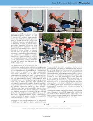 Guia de treinamento CrossFit | Movimentos
V1.0_20150615.KWV1.1_20150615.KW
65 de 124
Copyright © 2015 CrossFit, Inc. Todos os direitos reservados. CrossFit é uma marca registrada ® da CrossFit, Inc.
abdominal no GHD, orientamos os atleta
a estender as pernas com força ao subir.
A diferença fica evidente para qualquer
pessoa que está observando, que pode
detectar quando o músculo reto da coxa
é utilizado. Aqueles que identificaram
o abdominal no GHD, e outras flexões
abdominais ancoradas, como uma fonte
de dores lombares parecem que estão
sempre puxando apenas com o músculo
iliopsoas e nunca utilizam o músculo
reto da coxa. As pessoas que tiveram
problemas com dores lombares causadas
por abdominais no GHD, ou flexões
inversas em cadeira romana, encontrarão
um alívio significativo ao treinarem para
usar o complemento total dos músculos
flexores do quadril na execução das
flexões abdominais.
Em terceiro lugar, é muito comum que
comunidades que têm muita consideração pelas flexões
abdominais tradicionalmente negligenciaram o trabalho
de extensão do quadril. Historicamente, o treinamento
físico militar e policial tem estado apaixonado
pela flexão abdominal. Esta é uma das medidas
tradicionalmente usadas para medir o condicionamento
físico policial e militar. Na maioria destes programas
não há agachamentos (Squat), levantamentos terra
(Deadlift), exercícios “Good Morning”, levantamentos
terra com as pernas esticadas nem exercícios de
extensão das costas ou dos quadris. A cadeia muscular
posterior nestas comunidades tradicionalmente não
é trabalhada, salvo com corrida ou talvez Burpees.
Não sabemos o que este desequilíbrio de exercícios
habituais de flexão dos quadris com pouca extensão
dos quadris futuramente representaria em questão
de lesões. Entretanto, este desequilíbrio não pode ser
algo bom. Independentemente disso, consideramos
nossas extensões de quadril e costas no banco GHD
indispensáveis para a saúde da lombar.
Iniciamos os principiantes na execução do abdominal
no GHD com um spotter (alguém assistindo), para
ter certeza de que eles conseguem abaixar-se no
plano paralelo sem desabar (no ano passado, e muito
brevemente, demos um treinamento a um técnico da
Stanford University que insistiu muito em compartilhar
sua opinião sobre fazer treinamento do centro do corpo
(core) com uma bola suíça. Quando pedimos a ele que
subisse no GHD, ele despencou do plano horizontal
e não conseguiu de levantar. Tivemos que fazer um
levantamento de arranco para colocá-lo de volta ao
plano horizontal). Se nosso atleta sofre com um centro
de corpo fraco como o técnico da Stanford, o iniciamos
no AbMat e, mais tarde, retornamos ao abdominal no
GHD, quando uma força mais rudimentar já tiver se
desenvolvido.
Advertimos também que os principiantes evitem surtos
desenfreados no banco GHD para evitar a síndrome
do melão de Matt Weaver descrita acima. Este é um
exercício potente que tirou de campo dezenas de atletas
muito fortes por alguns dias, até uma semana.
O abdominal para desenvolvimento dos músculos glúteo-isquiotibiais (GHD Sit-up)... (continuação)
 