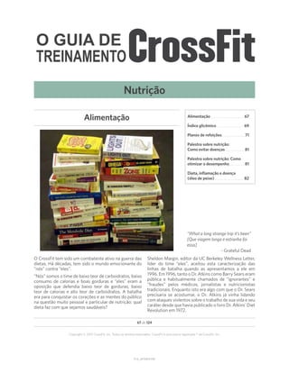 O GUIA DE
TREINAMENTO
V1.0_20150615.KW
67 de 124
Copyright © 2015 CrossFit, Inc. Todos os direitos reservados. CrossFit é uma marca registrada ® da CrossFit, Inc.
O CrossFit tem sido um combatente ativo na guerra das
dietas. Há décadas, tem sido o mundo emocionante do
“nós” contra “eles”.
“Nós” somos o time de baixo teor de carboidratos, baixo
consumo de calorias e boas gorduras e “eles” eram a
oposição que defendia baixo teor de gorduras, baixo
teor de calorias e alto teor de carboidratos. A batalha
era para conquistar os corações e as mentes do público
na questão muito pessoal e particular de nutrição: qual
dieta faz com que sejamos saudáveis?
Sheldon Margin, editor da UC Berkeley Wellness Letter,
líder do time “eles”, aceitou esta caracterização das
linhas de batalha quando as apresentamos a ele em
1996. Em 1996, tanto o Dr. Atkins como Barry Sears eram
pública e habitualmente chamados de “ignorantes” e
“fraudes” pelos médicos, jornalistas e nutricionistas
tradicionais. Enquanto isto era algo com que o Dr. Sears
precisaria se acostumar, o Dr. Atkins já vinha lidando
com ataques violentos sobre o trabalho de sua vida e seu
caráter desde que havia publicado o livro Dr. Atkins’ Diet
Revolution em 1972.
Alimentação
“What a long strange trip it’s been”
[Que viagem longa e estranha foi
essa]
- Grateful Dead
Nutrição
Alimentação. .  .  .  .  .  .  .  .  .  .  .  .  .  .  .  .  .  .  .  .  .  .  . 67
Índice glicêmico. .  .  .  .  .  .  .  .  .  .  .  .  .  .  .  .  .  .  . 69
Planos de refeições. .  .  .  .  .  .  .  .  .  .  .  .  .  .  . 71
Palestra sobre nutrição:
Como evitar doenças. .  .  .  .  .  .  .  .  .  .  .  .  . 81
Palestra sobre nutrição: Como
otimizar o desempenho. .  .  .  .  .  .  .  .  .  . 81
Dieta, inflamação e doença
(óleo de peixe).  .  .  .  .  .  .  .  .  .  .  .  .  .  .  .  .  .  .  .  . 82
 