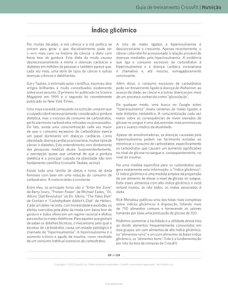 Guia de treinamento CrossFit | Nutrição
V1.0_20150615.KW
69 de 124
Copyright © 2015 CrossFit, Inc. Todos os direitos reservados. CrossFit é uma marca registrada ® da CrossFit, Inc.
Por muitas décadas, a má ciência e a má política se
uniram para gerar o que discutivelmente pode ser
o erro mais caro na história da ciência: a dieta com
baixo teor de gordura. Esta dieta da moda causou
desnecessariamente a morte e doenças cardíacas e
diabetes em milhões de pessoas e também parece que,
cada vez mais, uma série de tipos de câncer e outras
doenças crônicas e debilitantes.
Gary Taubes, o estimado autor científico, escreveu dois
artigos brilhantes e muito conceituados exatamente
sobre esse assunto. O primeiro foi publicado na Science
Magazine em 1999 e o segundo foi recentemente
publicado no New York Times .
Uma nova era está começando na nutrição: uma em que
o culpado não é necessariamente considerado a gordura
dietética, mas o excesso de consumo de carboidratos,
particularmente carboidratos refinados ou processados.
De fato, existe uma conscientização cada vez maior
de que o consumo excessivo de carboidratos exerce
um papel dominante em doenças cardíacas, como
obesidade,doençacardíacacoronariana,muitostiposde
câncer e diabetes. Este entendimento vem diretamente
das pesquisas médicas atuais. Surpreendentemente,
a percepção quase que universal de que a gordura
dietética é a principal culpada na obesidade não tem
fundamento científico (consulte Taubes, acima).
Existe toda uma família de dietas e livros de dieta
famosos com base em uma redução do consumo de
carboidratos. A maioria deles é excelente.
Entre eles, os principais livros são o Enter the Zone
de Barry Sears, Protein Power de Michael Eades, Dr.
Atkins’ Diet Revolution do Dr. Atkins, The Paleo Diet
de Cordain e Carbohydrate Addict’s Diet de Hellers.
Cada um deles reconta, com honestidade e exatidão, os
efeitos exercidos pela dieta da moda com baixo teor de
gordura e todos oferecem um regime racional e efetivo
para evitar os males dietéticos. Para aqueles que gostam
de saber os detalhes técnicos, o mecanismo pelo qual o
excesso de carboidratos causa um estado patológico é
chamado de “hiperinsulinemia”. A hiperinsulinemia é o
aumento crônico e agudo da insulina, como resultado
de um consumo habitual excessivo de carboidratos.
A lista de males ligados à hiperinsulinemia é
desconcertante e crescente. Apenas recentemente, o
câncer colorretal foi acrescentado à relação provável de
doenças mediadas pela hiperinsulinemia. A evidência
que liga o consumo excessivo de carboidratos à
hiperinsulinemia e à doença cardíaca coronariana
é chamativa e, até mesmo, esmagadoramente
convincente.
Além disso, o consumo excessivo de carboidratos
pode ser brevemente ligado à doença de Alzheimer, ao
avanço da idade, ao câncer e a outras doenças por meio
de um processo conhecido como “glicosilação”.
De qualquer modo, uma busca no Google sobre
“hiperinsulinemia” revela centenas de males ligados a
este distúrbio metabólico. A conscientização cada vez
maior sobre as consequências de níveis elevados de
glicose no sangue é uma das avenidas mais promissoras
para o avanço médico da atualidade.
Apesar de amedrontadoras, as doenças causadas pela
hiperinsulinemia podem ser facilmente evitadas ao
minimizar o consumo de carboidratos, especificamente
os carboidratos que causam um aumento significativo
no nível de glicose no sangue e, consequentemente, no
nível de insulina.
Há uma medida específica para os carboidratos que
gera exatamente esta informação: o “índice glicêmico”.
O índice glicêmico é uma medida simples da propensão
de um alimento de elevar o nível de glicose no sangue.
Evite esses alimentos com alto índice glicêmico e você
evitará muitos, se não todos, os males associados à
dieta.
Rick Mendosa publicou uma das listas mais completas
sobre índices glicêmicos à disposição, listando mais
de 750 alimentos comuns e fornecendo os valores
tomando por base uma pontuação de glicose de 100.
Podemos aumentar a facilidade e a utilidade dessa lista
ao dividir alimentos frequentemente consumidos em
dois grupos: um com alimentos de alto índice glicêmico,
os “alimentos ruins” e um com alimentos de baixo índice
glicêmico, os “alimentos bons”. Esta é a fundamentação
por trás da lista de compras da CrossFit.
Índice glicêmico
 