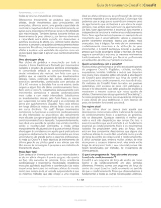 Guia de treinamento CrossFit | CrossFit
V1.0_20150615.KW
Copyright © 2015 CrossFit, Inc. Todos os direitos reservados. CrossFit é uma marca registrada ® da CrossFit, Inc.
7 de 124
Fundamentos... (continuação)
todas as três vias metabólicas principais.
Oferecemos treinamento de ginástica para nossos
atletas, desde movimentos para principiantes até
avançados, obtendo, assim, uma grande capacidade de
controlarocorpotantodinâmicacomoestaticamente,ao
passo que a proporção entre força e peso e a flexibilidade
são maximizadas. Também damos bastante ênfase ao
levantamento de peso olímpico, por termos observado
a capacidade única deste esporte em desenvolver a
potência explosiva do atleta, seu controle sobre objetos
externoseamaestria depadrões derecrutamentomotor
essenciais. Por último, incentivamos e ajudamos nossos
atletas a explorar uma variedade de esportes como um
veículo para expressar e aplicar seus condicionamentos
físicos.
Uma abordagem eficaz
Nos clubes de ginástica e musculação por todo o
mundo, o treino tradicional é formado por movimentos
isolados e sessões de ginástica aeróbica prolongadas.
A comunidade voltada ao condicionamento físico,
desde treinadores até revistas, tem feito com que o
público que se exercita acredite que levantamentos
laterais, roscas, extensões das pernas, abdominais e
exercícios semelhantes, combinados com períodos de
20 a 40 minutos na bicicleta fixa ou na esteira, darão
origem a algum tipo de ótimo condicionamento físico.
Bem, com o CrossFit, trabalhamos exclusivamente com
movimentos compostos e sessões cardiovasculares
mais curtas e com maior intensidade. Substituímos
os levantamentos laterais pelo Push-Press, as roscas
por suspensões na barra (Pull-ups) e as extensões de
perna por agachamentos (Squats). Para cada esforço
em longa distância, nossos atletas farão cinco ou seis
em curta distância. Por quê? Porque movimentos
compostos ou funcionais e exercícios cardiovasculares
de alta intensidade ou anaeróbicos são radicalmente
mais eficazes para gerar quase todo tipo de resultado de
condicionamento físico desejado. Surpreendentemente,
issonãoéumaquestãodeopinião,masumfatocientífico
sólido e incontestável; entretanto, a moda antiga
marginalmenteeficazpersisteeéquaseuniversal.Nossa
abordagem é consistente com aquilo que é praticado em
programas de treinamento de elite associados aos times
universitários de grande porte e esportes profissionais.
A meta da CrossFit é levar técnicas de treinamento de
última geração ao público geral e aos atletas que não
têm acesso às tecnologias, à pesquisa e aos métodos de
treinamento atuais.
Posso fazer isto?
Com certeza! A diferença entre as suas necessidades e
as de um atleta olímpico é quanto ao grau, não quanto
ao tipo. Um aumento de potência, força, resistência
cardiovascular e respiratória, flexibilidade, resistência
muscular, agilidade, equilíbrio e coordenação são todos
importantes tanto para os melhores atletas do mundo
como para nossos avós. A verdade surpreendente é que
os mesmos métodos que dão ensejo a uma resposta
ideal ao atleta olímpico ou ao profissional vão otimizar
a mesma resposta a uma pessoa idosa. É claro que não
podemos usar a carga para a sua avó com o mesmo peso
de agachamento que atribuímos a um atleta de esqui
olímpico, mas ambos precisam fazer os agachamentos.
De fato, fazer agachamentos é essencial para manter a
independência funcional e melhorar o condicionamento
físico. Fazer agachamentos é apenas um exemplo de um
movimento que é universalmente valioso e essencial,
porém raramente ensinado, exceto aos atletas mais
avançados. Isso é trágico. Por meio de um treinamento
cuidadosamente minucioso e da atribuição de peso
incremental, o CrossFit conseguiu ensinar a qualquer
pessoa que cuide da própria saúde a realizar, de modo
seguro e com eficácia máxima, os mesmos movimentos
tradicionalmente utilizados por técnicos profissionais
em ambientes de elite e certamente exclusivos.
Quem se beneficiou com o CrossFit?
Muitos atletas profissionais e de elite estão participando
do programa CrossFit. Pugilistas, ciclistas, surfistas,
esquiadores, tenistas, triatletas e outros que disputam
nos níveis mais elevados estão utilizando a abordagem
do CrossFit para desenvolver sua força do centro do
corpo(core)eseucondicionamento,masissonãoétudo.
Os métodos do CrossFit foram testados em pessoas
sedentárias, com excesso de peso, com patologias e
idosas e foi descoberto que estas populações especiais
mostraram o mesmo sucesso que nosso quadro de
atletas. Chamamos isso de agrupamento (“bracketing”).
Se nosso programa funciona para esquiadores olímpicos
e para donas de casa sedentárias e com excesso de
peso, ele também funcionará para você.
Seu regime atual
Se sua rotina atual se parece com aquela que
descrevemos como sendo a rotina tradicional de revistas
de condicionamento físico e academias de ginástica,
não se desespere. Qualquer exercício é melhor que
nada e você não desperdiçou seu tempo. De fato, o
exercício aeróbico que você tem feito é um fundamento
essencial ao condicionamento físico e os movimentos
isolados lhe propiciaram certo grau de força. Você
está em boa companhia; descobrimos que alguns dos
melhores atletas do mundo têm uma falta muito grande
de força do centro do corpo (core) e condicionamento.
É difícil acreditar que, embora muitos atletas de elite
alcançaram o sucesso internacional, eles ainda estão
longe de alcançarem todo o seu potencial porque não
foram beneficiados por métodos de treinamento de
última geração.
O que é um programa de “força do centro do corpo
(core) e de condicionamento”?
CrossFit é um programa de força do centro do corpo
(core) e de condicionamento em dois sentidos
diferentes. Primeiro, somos um programa de força do
centro do corpo (core) e condicionamento no sentido
de que o condicionamento físico que desenvolvemos é
fundamental a todas as outras necessidades atléticas.
 