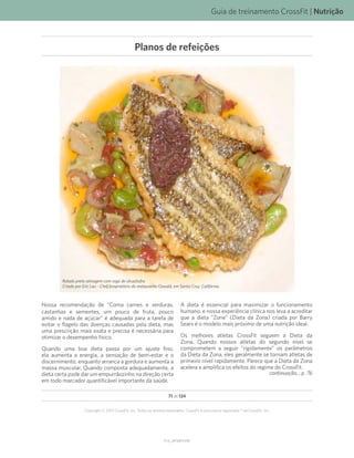 Guia de treinamento CrossFit | Nutrição
V1.0_20150615.KW
71 de 124
Copyright © 2015 CrossFit, Inc. Todos os direitos reservados. CrossFit é uma marca registrada ® da CrossFit, Inc.
Robalo preto selvagem com ragú de alcachofra
Criado por Eric Lau - Chef/proprietário do restaurante Oswald, em Santa Cruz, Califórnia.
Nossa recomendação de “Coma carnes e verduras,
castanhas e sementes, um pouco de fruta, pouco
amido e nada de açúcar” é adequada para a tarefa de
evitar o flagelo das doenças causadas pela dieta, mas
uma prescrição mais exata e precisa é necessária para
otimizar o desempenho físico.
Quando uma boa dieta passa por um ajuste fino,
ela aumenta a energia, a sensação de bem-estar e o
discernimento, enquanto arranca a gordura e aumenta a
massa muscular. Quando composta adequadamente, a
dieta certa pode dar um empurrãozinho na direção certa
em todo marcador quantificável importante da saúde.
A dieta é essencial para maximizar o funcionamento
humano, e nossa experiência clínica nos leva a acreditar
que a dieta “Zone” (Dieta da Zona) criada por Barry
Sears é o modelo mais próximo de uma nutrição ideal.
Os melhores atletas CrossFit seguem a Dieta da
Zona. Quando nossos atletas do segundo nível se
comprometem a seguir “rigidamente” os parâmetros
da Dieta da Zona, eles geralmente se tornam atletas de
primeiro nível rapidamente. Parece que a Dieta da Zona
acelera e amplifica os efeitos do regime do CrossFit.
continuação... p. 76
Planos de refeições
 