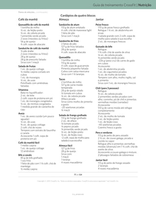 Guia de treinamento CrossFit | Nutrição
V1.0_20150615.KW
77 de 124
Copyright © 2015 CrossFit, Inc. Todos os direitos reservados. CrossFit é uma marca registrada ® da CrossFit, Inc.
Cardápios de quatro blocos
Café da manhã
Quesadilla de café da manhã
1 tortilha de milho
K xíc. de feijão-preto
L xíc. de cebola picada
1 pimentão verde picado
2 ovos (mexidos ou fritos)
56 g de queijo
4 colh. sopa de abacate
Sanduíche de café da manhã
K pão árabe
2 ovos (mexidos ou fritos)
28 g de queijo
28 g de presunto fatiado
Sirva com 1 maçã
Salada de frutas
1 xíc. de queijo cottage
K melão caipira cortado em
cubos
1 xíc. de morangos
K xíc. de uvas
Polvilhado com amêndoas
fatiadas
Vitamina
Bata no liquidificador:
2 xíc. de leite
2 colh. sopa de proteína em pó
1 xíc. de morangos congelados
K xíc. de mirtilos congelados
1 medida grande de castanha de
caju
Aveia
1 xíc. de aveia cozida (um pouco
aguada)
K xíc. de uvas
O xíc. de queijo cottage
2 colh. chá de nozes
Tempere com extrato de baunilha
e canela
Acrescente 1 colh. sopa de
proteína em pó
Café da manhã fácil
1 melão caipira
1 xíc. de queijo cottage
12 amêndoas
Bife a cavalo
85 g de bife grelhado
1 ovo frito
1 fatia de pão com 1 L colh. chá de
manteiga
K melão caipira
Almoço
Sanduíche de atum
113 g de atum enlatado
4 colh. chá de maionese light
1 fatia de pão
Sirva com 1 maçã
Sanduíche de frios
2 fatias de pão
127 g de frios fatiados
28 g de queijo
4 colh. sopa de abacate
Quesadilla
1 tortilha de milho
113 g de queijo
4 colh. sopa de guacamole
Pimenta jalapenho fatiada
Cubra com salsa mexicana
Sirva com 1 K laranjas
Tacos
2 tortilhas de milho
127 g de carne moída
temperada
28 g de queijo ralado
K tomate em cubos
N xíc. de cebola picada
Alface picada
Sirva como molho de pimenta
a gosto
~20 azeitonas picadas
K maçã
Salada de frango grelhado
113 g de frango grelhado
2 xíc. de alface
N tomate picado
N pepino picado
N pimentão verde picado
K xíc. de feijão-preto
N xíc. de feijão-roxo
~2 colh. sopa de molho para
salada à sua escolha
Almoço fácil
127 g de frios
28 g de queijo
Sirva com:
1 maçã
1 toranja
4 nozes macadâmia
Jantar
Peixe fresco
170 g de peixe fresco grelhado
Refogue 1 L xíc. de abobrinha em
ervas
1 salada grande com 2 colh. sopa de
molho para salada à sua escolha
2 xíc. de morangos frescos
Guisado de bife
Refogue:
1 L colh. chá de azeite de oliva
N xíc. de cebola picada
K pimentão verde picado
~226 g (peso cru) de carne de gado
em cubos
Acrescente:
1 xíc. de abobrinha picada
1 xíc. de cogumelos picados
K xíc. de molho de tomate
Tempere com alho, molho inglês, sal
e pimenta
Sirva com 1 xíc. de morangos frescos
Chili (para 3 pessoas)
Refogue:
M xíc. de cebola picada
2 pimentões verdes picados com
alho, cominho, pó de chili e pimentas
vermelhas moídas (variadas)
Acrescente:
510 g de carne moída até refogar
completamente
Acrescente:
2 xíc. de molho de tomate
1 xíc. de feijão-preto
1 xíc. de feijão-roxo
~40 azeitonas picadas
Coentro fresco a gosto
Peru e verduras
113 g de peito de peru assado
2 K xíc. de couve galega, picada e
cozida no vapor
Refogue alho e pimentas vermelhas
moídas (diversas) em 1 L colh. chá de
azeite de oliva.
Acrescente a couve-galega e misture.
2 pêssegos fatiados de sobremesa
Jantar fácil
113 g de peito de frango assado
2 laranjas
4 nozes macadâmia
Planos de refeições... (continuação)
 