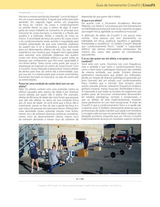 Guia de treinamento CrossFit | CrossFit
V1.0_20150615.KW
Copyright © 2015 CrossFit, Inc. Todos os direitos reservados. CrossFit é uma marca registrada ® da CrossFit, Inc.
8 de 124
Istotemomesmosentidodochamado“currículobásico”
em um curso universitário. É aquilo que todos precisam
aprender. Em segundo lugar, somos um programa
de força do “centro” do corpo e condicionamento
no sentido literal, ou seja, o centro de algo. A maior
parte do nosso trabalho se concentra no principal eixo
funcional do corpo humano, a extensão e a flexão dos
quadris e a extensão, flexão e rotação do torso ou
tronco. A prioridade da força do centro do corpo (core)
e do condicionamento neste sentido é respaldada pela
simples observação de que uma extensão poderosa
do quadril por si só é necessária e quase suficiente
para um desempenho atlético de elite. Ou seja, nossa
experiência nos mostrou que ninguém sem capacidade
para executar uma extensão poderosa dos quadris
conta com ótima habilidade atlética e quase todas as
pessoas que conhecemos que têm essa capacidade é
um ótimo atleta. Tanto correr como pular, dar socos e
arremessar se originam no centro do corpo (core). Com
o CrossFit, nossa intenção é desenvolver nossos atletas
de dentro para fora, do centro até a extremidade, que,
por sua vez, é a maneira pela qual os bons movimentos
funcionais recrutam os músculos, ou seja, do centro até
as extremidades.
Posso ter uma condição de saúde ideal sem ser um
atleta?
Não! Os atletas contam com uma proteção contra os
efeitos causados pelo avanço da idade e por doenças
nunca obtidas por quem não é atleta. Por exemplo,
atletas de 80 anos de idade são mais fortes que pessoas
que não são atletas no ápice de sua condição física
aos 25 anos de idade. Se você acha que a força não é
importante, pense no fato de que a perda da força é o
que coloca as pessoas em lares para idosos. Atletas têm
mais densidade óssea, sistemas imunes mais fortes,
menor risco de sofrerem doenças cardíacas coronárias,
menor risco de desenvolverem câncer, menor risco
de sofrerem derrames e menor risco de sofrerem de
depressão do que quem não é atleta.
O que é um atleta?
De acordo com o Dicionário Acadêmico Merriam
Webster, um atleta é “uma pessoa que tem treinamento
ou habilidade para executar exercícios, esportes ou jogos
que exigem força, agilidade ou resistência muscular”.
A definição de atleta da CrossFit é um pouco mais
restrita: “uma pessoa que tem treinamento ou
habilidade em força, potência, equilíbrio e agilidade,
flexibilidade e resistência”. O modelo CrossFit defende
que “condicionamento físico”, “saúde” e “capacidade
atlética” são vetores intensamente sobrepostos. Na
maioria dos casos, eles podem ser considerados
equivalentes.
E se eu não quiser ser um atleta, e só quiser ser
saudável?
Você está com sorte. Ouvimos isto com frequência,
mas a verdade é que tanto o condicionamento físico
como o bem-estar e patologias (doenças) são medidas
da mesma entidade, sua saúde. Existem diversos
parâmetros mensuráveis que podem ser ordenados,
desde um estado de doença (patológica) passando por
bom (normal) até um estado com condicionamento
físico (melhor que o normal). Eles incluem, entre
outros, pressão arterial, colesterol, frequência cardíaca,
gordura corporal, massa muscular, flexibilidade e força.
A impressão é que todas as funções do organismo que
podem parar de funcionar corretamente demonstram
ter estados patológicos, normais e excepcionais, e
que os atletas de elite tradicionalmente mostram
esses parâmetros em um nível excepcional. A visão do
CrossFit é que o condicionamento físico e a saúde são
a mesma coisa. É também interessante observar que os
profissionais da saúde mantêm sua saúde com remédios
e cirurgias cada vez que um possível efeito colateral não
desejado acontece, enquanto que um Técnico CrossFit
tradicionalmente alcança um resultado superior sempre
Fundamentos... (continuação)
 