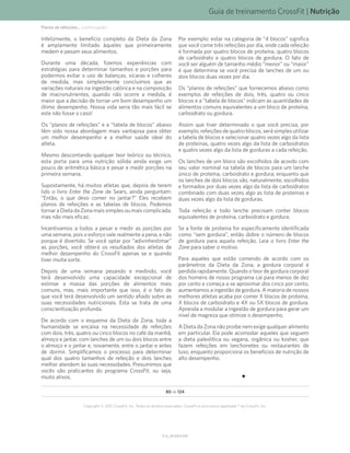 Guia de treinamento CrossFit | Nutrição
V1.0_20150615.KW
80 de 124
Copyright © 2015 CrossFit, Inc. Todos os direitos reservados. CrossFit é uma marca registrada ® da CrossFit, Inc.
Infelizmente, o benefício completo da Dieta da Zona
é amplamente limitado àqueles que primeiramente
medem e pesam seus alimentos.
Durante uma década, fizemos experiências com
estratégias para determinar tamanhos e porções para
podermos evitar o uso de balanças, xícaras e colheres
de medida, mas simplesmente concluímos que as
variações naturais na ingestão calórica e na composição
de macronutrientes, quando não ocorre a medida, é
maior que a decisão de tornar um bom desempenho um
ótimo desempenho. Nossa vida seria tão mais fácil se
este não fosse o caso!
Os “planos de refeições” e a “tabela de blocos” abaixo
têm sido nossa abordagem mais vantajosa para obter
um melhor desempenho e a melhor saúde ideal do
atleta.
Mesmo descontando qualquer teor teórico ou técnico,
esta porta para uma nutrição sólida ainda exige um
pouco de aritmética básica e pesar e medir porções na
primeira semana.
Supostamente, há muitos atletas que, depois de terem
lido o livro Enter the Zone de Sears, ainda perguntam:
“Então, o que devo comer no jantar?” Eles recebem
planos de refeições e as tabelas de blocos. Podemos
tornar a Dieta da Zona mais simples ou mais complicada,
mas não mais eficaz.
Incentivamos a todos a pesar e medir as porções por
uma semana, pois o esforço vale realmente a pena, e não
porque é divertido. Se você optar por “adivinhestimar”
as porções, você obterá os resultados dos atletas de
melhor desempenho do CrossFit apenas se e quando
tiver muita sorte.
Depois de uma semana pesando e medindo, você
terá desenvolvido uma capacidade excepcional de
estimar a massa das porções de alimentos mais
comuns, mas, mais importante que isso, é o fato de
que você terá desenvolvido um sentido afiado sobre as
suas necessidades nutricionais. Esta se trata de uma
conscientização profunda.
De acordo com o esquema da Dieta da Zona, toda a
humanidade se encaixa na necessidade de refeições
com dois, três, quatro ou cinco blocos no café da manhã,
almoço e jantar, com lanches de um ou dois blocos entre
o almoço e o jantar e, novamente, entre o jantar e antes
de dormir. Simplificamos o processo para determinar
qual dos quatro tamanhos de refeição e dois lanches
melhor atendem às suas necessidades. Presumimos que
vocês são praticantes do programa CrossFit, ou seja,
muito ativos.
Por exemplo: estar na categoria de “4 blocos” significa
que você come três refeições por dia, onde cada refeição
é formada por quatro blocos de proteína, quatro blocos
de carboidrato e quatro blocos de gordura. O fato de
você ser alguém de tamanho médio “menor” ou “maior”
é que determina se você precisa de lanches de um ou
dois blocos duas vezes por dia.
Os “planos de refeições” que fornecemos abaixo como
exemplos de refeições de dois, três, quatro ou cinco
blocos e a “tabela de blocos” indicam as quantidades de
alimentos comuns equivalentes a um bloco de proteína,
carboidrato ou gordura.
Assim que tiver determinado o que você precisa, por
exemplo, refeições de quatro blocos, será simples utilizar
a tabela de blocos e selecionar quatro vezes algo da lista
de proteínas, quatro vezes algo da lista de carboidratos
e quatro vezes algo da lista de gorduras a cada refeição.
Os lanches de um bloco são escolhidos de acordo com
seu valor nominal na tabela de blocos para um lanche
único de proteína, carboidrato e gordura; enquanto que
os lanches de dois blocos são, naturalmente, escolhidos
e formados por duas vezes algo da lista de carboidratos
combinado com duas vezes algo as lista de proteínas e
duas vezes algo da lista de gorduras.
Toda refeição e todo lanche precisam conter blocos
equivalentes de proteína, carboidrato e gordura.
Se a fonte de proteína for especificamente identificada
como “sem gordura”, então dobre o número de blocos
de gordura para aquela refeição. Leia o livro Enter the
Zone para saber o motivo.
Para aqueles que estão comendo de acordo com os
parâmetros da Dieta da Zona, a gordura corporal é
perdida rapidamente. Quando o teor de gordura corporal
dos homens de nosso programa cai para menos de dez
por cento e começa a se aproximar dos cinco por cento,
aumentamos a ingestão de gordura. A maioria de nossos
melhores atletas acaba por comer X blocos de proteína,
X blocos de carboidrato e 4X ou 5X blocos de gordura.
Aprenda a modular a ingestão de gordura para gerar um
nível de magreza que otimize o desempenho.
A Dieta da Zona não proíbe nem exige qualquer alimento
em particular. Ela pode acomodar aqueles que seguem
a dieta paleolítica ou vegana, orgânica ou kosher, que
fazem refeições em lanchonetes ou restaurantes de
luxo, enquanto proporciona os benefícios de nutrição de
alto desempenho.
Planos de refeições... (continuação)
 