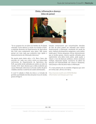 Guia de treinamento CrossFit | Nutrição
V1.1_20150615.KW
82 de 124
Copyright © 2015 CrossFit, Inc. Todos os direitos reservados. CrossFit é uma marca registrada ® da CrossFit, Inc.
“Se eu quisesse ter um plano de batalha da Al-Qaeda
chamado ‘Como destruir a saúde nos Estados Unidos’
a pirâmide alimentar do Departamento de Agricultura
dos EUA seria exatamente esse plano. Não posso
pensar em mais nada que aceleraria mais rápido o
desenvolvimento de inflamação silenciosa.”
Na quarta parte desta série, o Dr. Barry Sears não
esconde em nada sua crítica contra as prescrições
nutricionais do Departamento de Agricultura dos
EUA, que estão sendo adotadas por países ao redor do
mundo. O Dr. Sears declara que a dieta ocidental que
causa inflamação silenciosa é uma das razões de gerar
cidadãos doentes e sistemas de saúde sobretaxados.
A cura? A adesão à Dieta da Zona e a inclusão de
grandes quantidades de óleos de peixe ricos em ácidos
graxos ômega-3.
Estudos comprovaram que concentrações elevadas
de óleo de peixe podem ser utilizadas para reduzir
drasticamente a inflamação, resultando em perda de
peso, melhoria da bioquímica sanguínea e uma melhor
saúde geral. Outras pesquisas clínicas demonstraram
que os ácidos graxos, mesmo quando utilizados para
suplementar uma dieta muito pobre, pode ajudar a
reduzir o risco de doenças cardíacas, câncer, esclerose
múltipla, depressão bipolar, transtorno do déficit de
atenção com hiperatividade, dor crônica e Alzheimer,
tudo porque o óleo de peixe reduz a inflamação.
“É o mais próximo de um remédio milagroso que verei
em minha vida”, afirma o Dr. Barry.
http://journal.crossfit.com/2009/08/diet-
inflammation-and-disease-part-4.tpl
Dieta, inflamação e doença
(óleo de peixe)
 