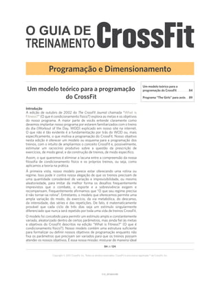 O GUIA DE
TREINAMENTO
V1.0_20150615.KWV1.0_20150615.KW
84 de 124
Copyright © 2015 CrossFit, Inc. Todos os direitos reservados. CrossFit é uma marca registrada ® da CrossFit, Inc.
Introdução
A edição de outubro de 2002 do The CrossFit Journal chamada “What is
Fitness?” (O que é condicionamento físico?) explora as metas e os objetivos
do nosso programa. A maior parte de vocês entende claramente como
devemos implantar nosso programa por estarem familiarizados com o treino
do dia (Workout of the Day, WOD) explicado em nosso site na internet.
O que não é tão evidente é a fundamentação por trás do WOD ou, mais
especificamente, o que motiva a programação do CrossFit. Nosso objetivo
nesta edição é oferecer um modelo ou esquema para a programação dos
treinos, com o intuito de ampliarmos o conceito CrossFit e, possivelmente,
estimular um raciocínio produtivo sobre a questão da prescrição de
exercícios, de modo geral, e da construção de treinos, de modo específico.
Assim, o que queremos é eliminar a lacuna entre a compreensão da nossa
filosofia de condicionamento físico e os próprios treinos, ou seja, como
aplicamos a teoria na prática.
À primeira vista, nosso modelo parece estar oferecendo uma rotina ou
regime. Isso pode ir contra nossa alegação de que os treinos precisam de
uma quantidade considerável de variação e imprevisibilidade, ou mesmo
aleatoriedade, para imitar da melhor forma os desafios frequentemente
imprevistos que o combate, o esporte e a sobrevivência exigem e
recompensam. Frequentemente afirmamos que “O que seu regime precisa
é não tornar-se rotina”. Entretanto, o modelo que oferecemos permite uma
ampla variação do modo, do exercício, da via metabólica, do descanso,
da intensidade, das séries e das repetições. De fato, é matematicamente
provável que cada ciclo de três dias seja um estímulo singularmente
diferenciado que nunca será repetido por toda uma vida de treinos CrossFit.
O modelo foi concebido para permitir um estímulo amplo e constantemente
variado, aleatorizado dentro de certos parâmetros, mas ainda fiel às metas
e objetivos do CrossFit descritos na edição “What is Fitness?” (O que é
condicionamento físico?). Nosso modelo contém uma estrutura suficiente
para formalizar ou definir nossos objetivos de programação enquanto não
fixa os parâmetros que precisam ser variados para que os treinos possam
atender os nossos objetivos. É essa nossa missão: misturar de maneira ideal
Um modelo teórico para a programação
do CrossFit
Programação e Dimensionamento
Um modelo teórico para a
programação do CrossFit���������������������84
Programa “The Girls” para avós����� 89
 