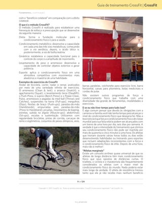 Guia de treinamento CrossFit | CrossFit
V1.0_20150615.KW
Copyright © 2015 CrossFit, Inc. Todos os direitos reservados. CrossFit é uma marca registrada ® da CrossFit, Inc.
9 de 124
com o “benefício colateral” em comparação com o efeito
colateral.
O que é o método CrossFit?
O método CrossFit é realizado para estabelecer uma
hierarquia de esforço e preocupação que se desenvolve
da seguinte maneira:
Dieta: forma a fundação molecular para o
condicionamento físico e para a saúde.
Condicionamento metabólico: desenvolve a capacidade
em cada uma das três vias metabólicas, começando
com a via aeróbica, depois, o ácido lático e,
posteriormente, a via de fosfocreatina.
Ginástica: estabelece a capacidade funcional para o
controle do corpo e a amplitude de movimento.
Levantamento de peso e arremesso: desenvolve a
capacidade de controlar objetos externos e gerar
potência.
Esporte: aplica o condicionamento físico em uma
atmosfera competitiva com movimentos mais
aleatórios e maestria de uma habilidade.
Exemplos de exercícios do CrossFit
Andar de bicicleta, correr, nadar e remar, praticados
por meio de uma variedade infinita de exercícios.
O arremesso (Clean & Jerk), o arranco (Snatch), o
agachamento (Squat), o levantamento terra (Deadlift),
o Push-Press, o supino (Bench Press) e o Power-Clean.
Pulos, arremessos e pegadas da med ball (Throws and
Catches), suspensões na barra (Pull-ups), mergulhos
(Dips), flexões de braço (Push-ups), paradas-de-mão
(Handstands), empurradas para paradas-de-mão
(Press to Handstand), piruetas, movimentos de kipping,
estrelas, subida na argola (Muscle-ups), abdominais
(Sit-ups), escalas e sustentação. Utilizamos com
regularidade bicicletas, pistas de corrida, carcaças de
remo e ergômetros, conjuntos de pesos olímpicos, aros,
barras paralelas, colchonete para exercício livre, barra
horizontal, caixas para pliometria, bolas medicinais e
cordas de pular.
Não existem outros programas de força e
condicionamento físico que trabalhe com uma
diversidade tão grande de ferramentas, modalidades e
exercícios.
E se eu não tiver tempo para tudo isso?
É algo comum pensar que devido às obrigações com a
carreira e a família você não tenha tempo para alcançar o
nível de condicionamento físico que desejaria ter. Mas a
boanoticiaéqueforçaecondicionamentofísicodeclasse
mundial para sua faixa etária podem ser alcançados com
um treino de uma hora por dia, seis dias por semana. A
verdade é que a intensidade do treinamento que otimiza
seu condicionamento físico não pode ser mantida por
mais de quarenta e cinco minutos a uma hora. Os atletas
que treinam durante várias horas todos os dias estão
desenvolvendo habilidades ou treinando para esportes
que incluem adaptações inconsistentes com a força e
o condicionamento físico de elite. Depois de uma hora,
mais não é melhor!
“Atletas marginais”
Existe um conceito errôneo quase universal de que os
atletas de longa distância têm mais condicionamento
físico que seus opostos de distâncias curtas. O
triatleta, o ciclista e o maratonista são frequentemente
considerados os atletas com o maior nível de
condicionamento físico do mundo. Nada poderia estar
mais longe da verdade. O atleta de resistência treinou
tanto que ele já não recebe mais nenhum benefício
Fundamentos... (continuação)
 