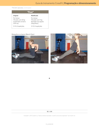 Guia de treinamento CrossFit | Programação e dimensionamento
V1.0_20150615.KW
92 de 124
Copyright © 2015 CrossFit, Inc. Todos os direitos reservados. CrossFit é uma marca registrada ® da CrossFit, Inc.
“Fran”
Original
Por tempo:
Thruster com 43 kg
Suspensões na barra
(Pull-up)
21-15-9 repetições
Modificado
Por tempo:
Thruster com 11 kg
Remadas nas argolas
(Ring Rows)
21-15-9 repetições
Mergulhos no banco (Bench Dips)
“The Girls” para avós... (continuação)
 