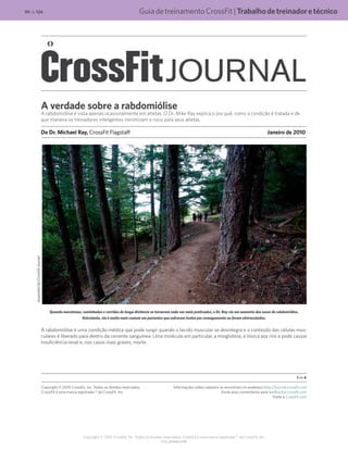 GuiadetreinamentoCrossFit|Trabalhodetreinadoretécnico
V1.0_20150615.KW
99 de 124
Copyright © 2015 CrossFit, Inc. Todos os direitos reservados. CrossFit é uma marca registrada ® da CrossFit, Inc.
A verdade sobre a rabdomiólise
A rabdomiólise é vista apenas ocasionalmente em atletas. O Dr. Mike Ray explica o por quê, como a condição é tratada e de
que maneira os treinadores inteligentes minimizam o risco para seus atletas.
De Dr. Michael Ray, CrossFit Flagstaff	 Janeiro de 2010
Quando maratonas, caminhadas e corridas de longa distância se tornaram cada vez mais praticadas, o Dr. Ray viu um aumento dos casos de rabdomiólise.
Entretanto, ela é muito mais comum em pacientes que sofreram lesões por esmagamento ou foram eletrocutados.
A rabdomiólise é uma condição médica que pode surgir quando o tecido muscular se desintegra e o conteúdo das células mus-
culares é liberado para dentro da corrente sanguínea. Uma molécula em particular, a mioglobina, é tóxica aos rins e pode causar
insuficiência renal e, nos casos mais graves, morte.
1 de 4
Copyright © 2010 CrossFit, Inc. Todos os direitos reservados.
CrossFit é uma marca registrada ® da CrossFit, Inc.
Informações sobre cadastro se encontram no endereço http://journal.crossfit.com
Envie seus comentários para feedback@crossfit.com
Visite a CrossFit.com
SusannahDy/CrossFitJournal
 