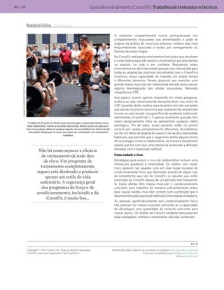 GuiadetreinamentoCrossFit|Trabalhodetreinadoretécnico101 de 117
Rabdomiólise... (continuação)
Equipederedação/CrossFitJournal
O médico da CrossFit, Dr. Ahmik Jones, escreveu que a maioria dos clientes nunca
terão rabdomiólise, mesmo se você fizer tudo errado. Mesmo assim, ela pode acon-
tecer com qualquer atleta em qualquer esporte, mas os benefícios dos treinos de alta
intensidade ultrapassam os riscos, que podem ser minimizados com treinamento
cuidadoso.
A síndrome compartimental ocorre principalmente nos
compartimentos musculares nas extremidades e pode se
originar da prática de exercícios intensos, embora seja mais
frequentemente associada a lesões por esmagamento ou
fraturas de ossos longos.
No CrossFit, realizamos movimentos funcionais que envolvem
o corpo todo porque são esses os movimentos que precisamos
no esporte, na vida e em combate. Realizamos esses
movimentos em alta intensidade porque essa intensidade gera
todas as adaptações positivas encontradas com o CrossFit e
maximiza nossa capacidade de trabalho em amplo tempo
e diferentes domínios. Parece plausível que exercitar uma
grande massa muscular em intensidade elevada possa causar
alguma desintegração das células musculares, liberando
mioglobina e CPK.
Isso parece ocorrer apenas raramente em níveis perigosos,
embora eu veja rotineiramente elevações leves nos níveis de
CPK (quando tenho motivo para examiná-los) em pacientes
que atendo no pronto-socorro e que acabaram de se exercitar
(correr, se exercitando nos aparelhos de academia tradicional,
caminhadas, CrossFit etc.). É apenas raramente que eles têm
níveis perigosamente altos ou apresentam qualquer efeito
patológico. Via de regra, esses paciente estão no pronto
socorro por razões completamente diferentes. Acreditamos
ser ele um efeito de adaptação a exercícios de alta intensidade
habituais, que permite que o organismo tenha alguma forma
de se proteger contra a rabdomiólise, de maneira semelhante
àquela que faz com que uma pessoa se acostume a altitudes
elevadas com a exposição habitual.
Como reduzir o risco
Estratégias para reduzir o risco de rabdomiólise incluem uma
introdução gradativa à intensidade. Os atletas com maior
risco parecem ser aqueles com um nível basal razoável de
condicionamento físico que obtiveram através de algum tipo
de treinamento que não do CrossFit, ou aqueles que estão
retornado ao CrossFit depois de um período sem frequentá-
lo. Esses atletas têm massa muscular e condicionamento
suficiente para trabalhar de maneira suficientemente árdua
para causar lesões, mas não contam com a proteção que é
desenvolvidapelaexposiçãohabitualàintensidadeverdadeira.
As pessoas significativamente sem condicionamento físico
não parecem ter massa muscular suficiente ou a capacidade
de desintegrar uma quantidade de músculo suficiente para
causar danos. Os atletas de CrossFit estabelecidos parecem
estar protegidos, embora o mecanismo não seja conhecido.
3 de 4
Copyright © 2010 CrossFit, Inc. Todos os direitos reservados.
CrossFit é uma marca registrada ® da CrossFit, Inc.
Informações sobre cadastro se encontram no endereço http://journal.crossfit.com
Envie seus comentários para feedback@crossfit.com
Visite a CrossFit.com
Não há como separar a eficácia
do treinamento de todo tipo
de risco. Um programa de
treinamento completamente
seguro está destinado a produzir
apenas um estilo de vida
sedentário. A segurança geral
dos programas de força e de
condicionamento, incluindo o da
CrossFit, é muito boa…
 