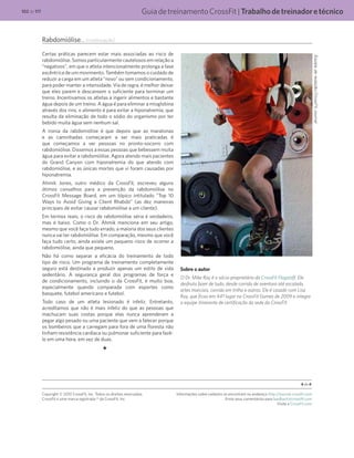 GuiadetreinamentoCrossFit|Trabalhodetreinadoretécnico102 de 117
Rabdomiólise... (continuação)
Certas práticas parecem estar mais associadas ao risco de
rabdomiólise. Somos particularmente cautelosos em relação a
“negativos”, em que o atleta intencionalmente prolonga a fase
excêntrica de um movimento. Também tomamos o cuidado de
reduzir a carga em um atleta “novo” ou sem condicionamento,
para poder manter a intensidade. Via de regra, é melhor deixar
que eles parem e descansem o suficiente para terminar um
treino. Incentivamos os atletas a ingerir alimentos e bastante
água depois de um treino. A água é para eliminar a mioglobina
através dos rins; o alimento é para evitar a hiponatremia, que
resulta da eliminação de todo o sódio do organismo por ter
bebido muita água sem nenhum sal.
A ironia da rabdomiólise é que depois que as maratonas
e as caminhadas começaram a ser mais praticadas é
que começamos a ver pessoas no pronto-socorro com
rabdomiólise. Dissemos a essas pessoas que bebessem muita
água para evitar a rabdomiólise. Agora atendo mais pacientes
do Grand Canyon com hiponatremia do que atendo com
rabdomiólise, e as únicas mortes que vi foram causadas por
hiponatremia.
Ahmik Jones, outro médico da CrossFit, escreveu alguns
ótimos conselhos para a prevenção da rabdomiólise no
CrossFit Message Board, em um tópico intitulado “Top 10
Ways to Avoid Giving a Client Rhabdo” (as dez maneiras
principais de evitar causar rabdomiólise a um cliente).
Em termos reais, o risco de rabdomiólise séria é verdadeiro,
mas é baixo. Como o Dr. Ahmik menciona em seu artigo,
mesmo que você faça tudo errado, a maioria dos seus clientes
nunca vai ter rabdomiólise. Em comparação, mesmo que você
faça tudo certo, ainda existe um pequeno risco de ocorrer a
rabdomiólise, ainda que pequeno.
Não há como separar a eficácia do treinamento de todo
tipo de risco. Um programa de treinamento completamente
seguro está destinado a produzir apenas um estilo de vida
sedentário. A segurança geral dos programas de força e
de condicionamento, incluindo o da CrossFit, é muito boa,
especialmente quando comparada com esportes como
basquete, futebol americano e futebol.
Todo caso de um atleta lesionado é infeliz. Entretanto,
acreditamos que não é mais infeliz do que as pessoas que
machucam suas costas porque elas nunca aprenderam a
pegar algo pesado ou uma paciente que vem a falecer porque
os bombeiros que a carregam para fora de uma floresta não
tinham resistência cardíaca ou pulmonar suficiente para fazê-
lo em uma hora, em vez de duas.
Sobre o autor
O Dr. Mike Ray é o sócio-proprietário da CrossFit Flagstaff. Ele
desfruta fazer de tudo, desde corrida de aventura até escalada,
artes marciais, corrida em trilha e outros. Ele é casado com Lisa
Ray, que ficou em 44º lugar no CrossFit Games de 2009 e integra
a equipe itinerante de certificação da sede da CrossFit.
Equipederedação/CrossFitJournal
4 de 4
Copyright © 2010 CrossFit, Inc. Todos os direitos reservados.
CrossFit é uma marca registrada ® da CrossFit, Inc.
Informações sobre cadastro se encontram no endereço http://journal.crossfit.com
Envie seus comentários para feedback@crossfit.com
Visite a CrossFit.com
 
