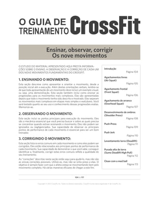 O GUIA DE
TREINAMENTO
104 de 117
Copyright © 2012 CrossFit, Inc. Todos os direitos reservados. CrossFit é uma marca registrada ‰ da CrossFit, Inc.
Ensinar, observar, corrigir
Os nove movimentos
O ESTUDO DO MATERIAL APRESENTADO AQUI PRESTA INFORMA-
ÇÕES SOBRE O ENSINO, A OBSERVAÇÃO E A CORREÇÃO DE CADA UM
DOS NOVE MOVIMENTOS FUNDAMENTAIS DO CROSSFIT.
1. ENSINANDO O MOVIMENTO:
Esta seção descreve como apresentar e orientar o movimento, desde a
posição inicial até a execução. Além destas orientações verbais, lembre-se
de que toda apresentação de um movimento deve incluir um exemplo visual,
ou seja, uma demonstração. Esta seção também inclui como ensinar as
progressões para os movimentos mais complexos. Elas são apresentadas
depois que todo o movimento tenha sido descrito e mostrado. Elas separam
os movimentos mais complexos em etapas mais simples e realizáveis. Você
será testado quanto ao seu uso e conhecimento dessas progressões exatas.
Memorize-as.
2. OBSERVANDO O MOVIMENTO:
Esta seção inclui os pontos principais para execução do movimento. Eles
são a mecânica essencial que você precisa buscar e sobre as quais precisa
se concentrar quando estiver ensinando o movimento. Eles não podem ser
ignorados ou negligenciados. Sua capacidade de observar os principais
pontos de performance de cada movimento é essencial para ser um bom
treinador.
3. CORRIGINDO O MOVIMENTO:
Esta seção lista os erros comuns em cada movimento e como eles podem ser
corrigidos. Eles estão relacionados aos principais pontos de performance de
cada movimento. Sua capacidade de demonstrar o que você sabe, conseguir
identificar e, finalmente, corrigir estes erros comuns reflete a qualidade do
seu treinamento.
As “correções” descritas nesta seção estão aqui para ajudá-lo, mas não são
as únicas correções possíveis. Utilize-as, mas não se sinta preso a elas. O
objetivo é sempre fazer com que o atleta esteja se movimentando bem pelo
movimento completo. Há várias maneiras eficazes de chegar a este fim.
Introdução
Página 104
Agachamentos livres
(Air Squat)
Página 105
Agachamento frontal
(Front Squat)
Página 106
Agachamento de arranco
(Overhead Squat)
Página 107
Desenvolvimento de ombros
(Shoulder Press)
Página 108
Push-Press
Página 109
Push Jerk
Página 110
Levantamento terra (Deadlift)
Página 111
Puxada alta de terra
(Sumo Deadlift High Pull)
Página 112
Clean com a med ball
Página 113
 