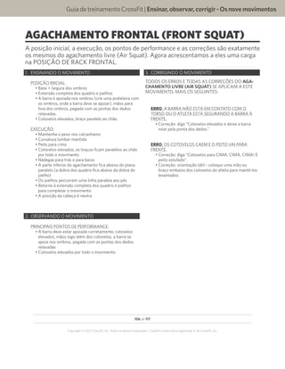 106 de 117
Copyright © 2012 CrossFit, Inc. Todos os direitos reservados. CrossFit é uma marca registrada ‰ da CrossFit, Inc.
Guia de treinamento CrossFit | Ensinar,observar,corrigir-Osnovemovimentos
AGACHAMENTO FRONTAL (FRONT SQUAT)
A posição inicial, a execução, os pontos de performance e as correções são exatamente
os mesmos do agachamento livre (Air Squat). Agora acrescentamos a eles uma carga
na POSIÇÃO DE RACK FRONTAL.
1.	 ENSINANDO O MOVIMENTO
POSIÇÃO INICIAL:
•	Base = largura dos ombros
•	Extensão completa dos quadris e joelhos
•	A barra é apoiada nos ombros (crie uma prateleira com
os ombros, onde a barra deve se apoiar), mãos para
fora dos ombros, pegada com as pontas dos dedos
relaxadas.
•	Cotovelos elevados, braço paralelo ao chão.
EXECUÇÃO:
•	Mantenha o peso nos calcanhares
•	Curvatura lombar mantida
•	Peito para cima
•	Cotovelos elevados; os braços ficam paralelos ao chão
por todo o movimento
•	Nádegas para trás e para baixo
•	A parte inferior do agachamento fica abaixo do plano
paralelo (a dobra dos quadris fica abaixo da dobra do
joelho)
•	Os joelhos percorrem uma linha paralela aos pés
•	Retorne à extensão completa dos quadris e joelhos
para completar o movimento
•	A posição da cabeça é neutra
2.	 OBSERVANDO O MOVIMENTO
PRINCIPAIS PONTOS DE PERFORMANCE:
•	A barra deve estar apoiada corretamente; cotovelos
elevados, mãos logo além dos cotovelos, a barra se
apoia nos ombros, pegada com as pontas dos dedos
relaxadas
•	Cotovelos elevados por todo o movimento
3.	 CORRIGINDO O MOVIMENTO
TODOS OS ERROS E TODAS AS CORREÇÕES DO AGA-
CHAMENTO LIVRE (AIR SQUAT) SE APLICAM A ESTE
MOVIMENTO, MAIS OS SEGUINTES:
ERRO: A BARRA NÃO ESTÁ EM CONTATO COM O
TORSO OU O ATLETA ESTÁ SEGURANDO A BARRA À
FRENTE.
•	Correção: diga “Cotovelos elevados e deixe a barra
rolar pela ponta dos dedos.”
ERRO: OS COTOVELOS CAEM E O PEITO VAI PARA
FRENTE.
•	Correção: diga “Cotovelos para CIMA, CIMA, CIMA! E
peito estufado”.
•	Correção: orientação tátil - coloque uma mão ou
braço embaixo dos cotovelos do atleta para mantê-los
levantados.
 
