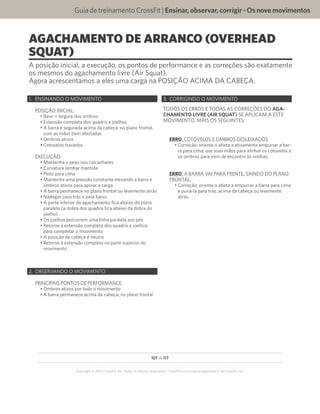107 de 117
Copyright © 2012 CrossFit, Inc. Todos os direitos reservados. CrossFit é uma marca registrada ‰ da CrossFit, Inc.
Guia de treinamento CrossFit | Ensinar,observar,corrigir-Osnovemovimentos
AGACHAMENTO DE ARRANCO (OVERHEAD
SQUAT)
A posição inicial, a execução, os pontos de performance e as correções são exatamente
os mesmos do agachamento livre (Air Squat).
Agora acrescentamos a eles uma carga na POSIÇÃO ACIMA DA CABEÇA.
1.	 ENSINANDO O MOVIMENTO
POSIÇÃO INICIAL:
•	Base = largura dos ombros
•	Extensão completa dos quadris e joelhos
•	A barra é segurada acima da cabeça, no plano frontal,
com as mãos bem afastadas
•	Ombros ativos
•	Cotovelos travados
EXECUÇÃO:
•	Mantenha o peso nos calcanhares
•	Curvatura lombar mantida
•	Peito para cima
•	Mantenha uma pressão constante elevando a barra e
ombros ativos para apoiar a carga
•	A barra permanece no plano frontal ou levemente atrás
•	Nádegas para trás e para baixo
•	A parte inferior do agachamento fica abaixo do plano
paralelo (a dobra dos quadris fica abaixo da dobra do
joelho)
•	Os joelhos percorrem uma linha paralela aos pés
•	Retorne à extensão completa dos quadris e joelhos
para completar o movimento
•	A posição da cabeça é neutra
•	Retorne à extensão completa na parte superior do
movimento
2.	 OBSERVANDO O MOVIMENTO
PRINCIPAIS PONTOS DE PERFORMANCE:
•	Ombros ativos por todo o movimento
•	A barra permanece acima da cabeça, no plano frontal
3.	 CORRIGINDO O MOVIMENTO
TODOS OS ERROS E TODAS AS CORREÇÕES DO AGA-
CHAMENTO LIVRE (AIR SQUAT) SE APLICAM A ESTE
MOVIMENTO, MAIS OS SEGUINTES:
ERRO: COTOVELOS E OMBROS DESLEIXADOS.
•	Correção: oriente o atleta a ativamente empurrar a bar-
ra para cima; use suas mãos para alinhar os cotovelos e
os ombros para irem de encontro às orelhas.
ERRO: A BARRA VAI PARA FRENTE, SAINDO DO PLANO
FRONTAL.
•	Correção: oriente o atleta a empurrar a barra para cima
e puxá-la para trás, acima da cabeça ou levemente
atrás.
 