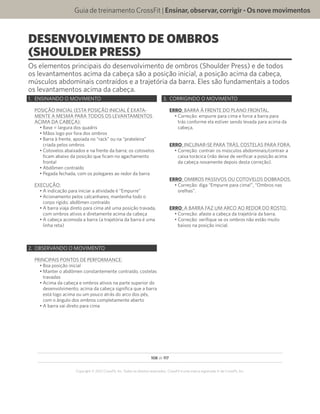 108 de 117
Copyright © 2012 CrossFit, Inc. Todos os direitos reservados. CrossFit é uma marca registrada ‰ da CrossFit, Inc.
Guia de treinamento CrossFit | Ensinar,observar,corrigir-Osnovemovimentos
DESENVOLVIMENTO DE OMBROS
(SHOULDER PRESS)
Os elementos principais do desenvolvimento de ombros (Shoulder Press) e de todos
os levantamentos acima da cabeça são a posição inicial, a posição acima da cabeça,
músculos abdominais contraídos e a trajetória da barra. Eles são fundamentais a todos
os levantamentos acima da cabeça.
1.	 ENSINANDO O MOVIMENTO
POSIÇÃO INICIAL (ESTA POSIÇÃO INICIAL É EXATA-
MENTE A MESMA PARA TODOS OS LEVANTAMENTOS
ACIMA DA CABEÇA):
•	Base = largura dos quadris
•	Mãos logo por fora dos ombros
•	Barra à frente, apoiada no “rack” ou na “prateleira”
criada pelos ombros
•	Cotovelos abaixados e na frente da barra; os cotovelos
ficam abaixo da posição que ficam no agachamento
frontal
•	Abdômen contraído
•	Pegada fechada, com os polegares ao redor da barra
EXECUÇÃO:
•	A indicação para iniciar a atividade é “Empurre”
•	Acionamento pelos calcanhares; mantenha todo o
corpo rígido; abdômen contraído
•	A barra viaja direto para cima até uma posição travada,
com ombros ativos e diretamente acima da cabeça
•	A cabeça acomoda a barra (a trajetória da barra é uma
linha reta)
2.	 OBSERVANDO O MOVIMENTO
PRINCIPAIS PONTOS DE PERFORMANCE:
•	Boa posição inicial
•	Manter o abdômen constantemente contraído, costelas
travadas
•	Acima da cabeça e ombros ativos na parte superior do
desenvolvimento; acima da cabeça significa que a barra
está logo acima ou um pouco atrás do arco dos pés,
com o ângulo dos ombros completamente aberto
•	A barra vai direto para cima
3.	 CORRIGINDO O MOVIMENTO
ERRO: BARRA À FRENTE DO PLANO FRONTAL.
•	Correção: empurre para cima e force a barra para
trás conforme ela estiver sendo levada para acima da
cabeça.
ERRO: INCLINAR-SE PARA TRÁS, COSTELAS PARA FORA.
•	Correção: contrair os músculos abdominais/contrair a
caixa torácica (não deixe de verificar a posição acima
da cabeça novamente depois desta correção).
ERRO: OMBROS PASSIVOS OU COTOVELOS DOBRADOS.
•	Correção: diga “Empurre para cima!”, “Ombros nas
orelhas”.
ERRO: A BARRA FAZ UM ARCO AO REDOR DO ROSTO.
•	Correção: afaste a cabeça da trajetória da barra.
•	Correção: verifique se os ombros não estão muito
baixos na posição inicial.
 