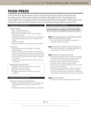 109 de 117
Copyright © 2012 CrossFit, Inc. Todos os direitos reservados. CrossFit é uma marca registrada ‰ da CrossFit, Inc.
Guia de treinamento CrossFit | Ensinar,observar,corrigir-Osnovemovimentos
PUSH-PRESS
O Push-Press é desenvolvido a partir da mesma posição inicial e posição acima
da cabeça que o desenvolvimento de ombros (Shoulder Press). Acrescentamos
velocidade com o mergulho (Dip) e acionamento (Drive) do quadril. O foco aqui é um
mergulho e acionamento explosivo que vai diretamente para baixo e para cima.
1.	 ENSINANDO O MOVIMENTO
POSIÇÃO INICIAL:
•	Base = largura dos quadris
•	Mãos logo por fora dos ombros
•	Barra à frente, apoiada no “rack” ou na “prateleira”
criada pelos ombros
•	Cotovelos abaixados e na frente da barra; os cotovelos
ficam abaixo da posição que ficam no agachamento
frontal
•	Abdômen contraído
•	Pegada fechada, com os polegares ao redor da barra
EXECUÇÃO:
•	A indicação para iniciar a atividade é “Mergulhe,
acione, empurre”
•	Mergulho (Dip): faça um mergulho raso (flexão) dos
quadris, onde os joelhos deslocam-se levemente para
frente, as nádegas para trás e o peito permanece ereto
•	Acione (Drive): faça uma extensão rápida e completa
dos quadris
•	Empurre: empurre a barra acima da cabeça, com bra-
ços travados
PROGRESSÃO (COM BASTÃO):
1.	Mergulho (Dip) (verifique o peito e os quadris)
2.	Mergulho-acionamento lento
3.	Mergulho-acionamento rápido
4.	Mergulho-acionamento-empurrada (Push-Press
completo)
2.	 OBSERVANDO O MOVIMENTO
PRINCIPAIS PONTOS DE PERFORMANCE:
•	O torso cai diretamente para baixo no mergulho. Não
há inclinação frontal do peito e o quadril não fica
neutro.
•	Passagem agressiva do mergulho para o acionamento.
3.	 CORRIGINDO O MOVIMENTO
TODOS OS ERROS E TODAS AS CORREÇÕES DO DE-
SENVOLVIMENTO DE OMBROS (SHOULDER PRESS) SE
APLICAM A ESTE MOVIMENTO, MAIS OS SEGUINTES:
ERRO: FORA DE SEQUÊNCIA - O EMPURRÃO COMEÇA
ANTES DA ABERTURA DOS QUADRIS
•	Correção: retorne à terceira etapa na progressão:
mergulho-acionamento rápido
ERRO: SUSPENSÃO - PAUSA DURANTE O MERGULHO
•	Correção: oriente a fazer o mergulho-acionamento e
uma passagem mais agressiva do quadril
ERRO: INCLINAÇÃO FRONTAL DO PEITO
•	Correção: peça ao atleta fazer uma pausa na posição
de mergulho, então ajuste manualmente sua posição
para chegar a um torso verdadeiramente ereto
•	Correção: oriente a manter os quadris mais rasos
•	Correção: oriente a avançar mais os joelhos
•	Correção: fique na frente do atleta para evitar que seu
peito se incline para frente
•	Correção: terapia de mergulho - apoie as costas em
uma parede, encostando os calcanhares, nádegas e
escápulas na parede; depois disso, faça o mergulho e o
acionamento, mantendo tudo em contato com a parede
ERRO: QUADRIL NEUTRO
•	Correção: gire a pelve (rotação anterior) com força
 
